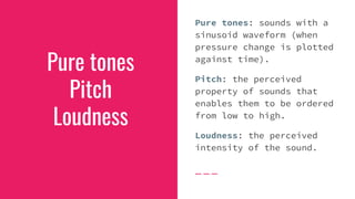 Pure tones
Pitch
Loudness
Pure tones: sounds with a
sinusoid waveform (when
pressure change is plotted
against time).
Pitch: the perceived
property of sounds that
enables them to be ordered
from low to high.
Loudness: the perceived
intensity of the sound.
 