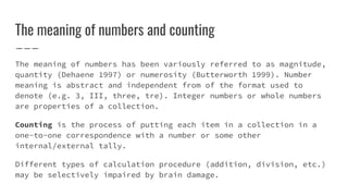 The meaning of numbers and counting
The meaning of numbers has been variously referred to as magnitude,
quantity (Dehaene 1997) or numerosity (Butterworth 1999). Number
meaning is abstract and independent from of the format used to
denote (e.g. 3, III, three, tre). Integer numbers or whole numbers
are properties of a collection.
Counting is the process of putting each item in a collection in a
one-to-one correspondence with a number or some other
internal/external tally.
Different types of calculation procedure (addition, division, etc.)
may be selectively impaired by brain damage.
 