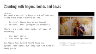 Counting with fingers, bodies and bases
We need a method to keep track of how many
items have been counted so far.
- External items (marks on bones)
- Internal aids (linguistic symbols).
There is a restricted number of ways of
counting
- Use body parts
- Use base systems.
In Papua New Guinea Yupno have no
specialised words but they use the name of
body parts.
https://www.youtube.com/watch
?v=Jfmzm_qKzd0
 