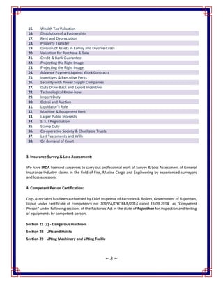 ~ 3 ~
3. Insurance Survey & Loss Assessment:
We have IRDA licensed surveyors to carry out professional work of Survey & Loss Assessment of General
Insurance Industry claims in the field of Fire, Marine Cargo and Engineering by experienced surveyors
and loss assessors.
4. Competent Person Certification:
Cogs Associates has been authorised by Chief Inspector of Factories & Boilers, Government of Rajasthan,
Jaipur under certificate of competency no: 209/PA/DYCIF&B/2014 dated 15.09.2014 as "Competent
Person" under following sections of the Factories Act in the state of Rajasthan for inspection and testing
of equipments by competent person.
Section 21 (2) - Dangerous machines
Section 28 - Lifts and Hoists
Section 29 - Lifting Machinery and Lifting Tackle
15. Wealth Tax Valuation
16. Dissolution of a Partnership
17. Rent and Depreciation
18. Property Transfer
19. Division of Assets in Family and Divorce Cases
20. Valuation for Purchase & Sale
21. Credit & Bank Guarantee
22. Projecting the Right Image
23. Projecting the Right Image
24. Advance Payment Against Work Contracts
25. Incentives & Executive Perks
26. Security with Power Supply Companies
27. Duty Draw-Back and Export Incentives
28. Technological Know-how
29. Import Duty
30. Octroi and Auction
31. Liquidator’s Role
32. Machine & Equipment Rent
33. Larger Public Interests
34. S. S. I Registration
35. Stamp Duty
36. Co-operative Society & Charitable Trusts
37. Last Testaments and Wills
38. On demand of Court
 