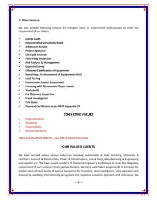 ~ 4 ~
5. Other Services:
We also provide following services by energetic team of experienced professionals to meet the
requirement of our clients.
 Energy Audit
 Housekeeping Consultant/Audit
 Arbitration Service
 Project Appraisal
 Life Cycle Analysis
 Third Party Inspection
 Risk Analysis & Management
 Quantity Survey
 Efficiency Certification of Equipments
 Remaining Life Assessment of Equipments (RLA)
 Load Testing
 Environment Impact Assessment
 Liasoning with Government Departments
 Stock Audit
 Pre Shipment Inspection
 Fraud Investigation
 TUV Study
 Payment Certificates as per DGFT Appendix-22
COGS CORE VALUES
 Professionalism
 Reliability
 Responsibility
 Service Excellence
COGS ASSOCIATES’S MOTTO – CAN OFFER GOOD SOLUTION
OUR VALUED CLIENTS
We have worked across various industries including Automobile & Auto Ancillary, Chemicals &
Fertilizers, Cement & Construction, Power & Infrastructure, Iron & Steel, Manufacturing & Engineering
and Logistics etc. We have issued numbers of Chartered Engineer’s Certificates to meet the obligatory
requirement of our customers from various domains. We have undertaken assignments to estimate the
market value of fixed assets of various companies for Insurance, cost investigation, price allocation and
disposal by adopting internationally recognized and respected valuation approach and techniques. We
 