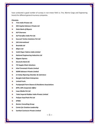 ~ 5 ~
have conducted a good number of surveys in non-motor field i.e. Fire, Marine Cargo and Engineering
branch for different general insurance companies.
Clientele:
Trim India Private Ltd.
KKS Capital Advisors Private Ltd
State Bank of Mysore
ALP Overseas
ALP Aeroflex India Pvt Ltd.
Sourush Techno Solutions Pvt Ltd
SAS International
Brainlab Ltd
Wipro Ltd
Voith Paper Fabrics India Limited
National Engineering Industries Ltd
Nippon Express
Deutsche Bank AG
TCI Supply Chain Solutions
Hind Terminals Private Limited
NORR Advisors Private Limited
Sri Kelaa Ripening Chamber & Cold Store
Bangloi Cold Chain Enterprises
United Fruits
Pushpanjali Farm Owners & Residents Associations
BPPI, IDPL Corporate Office
Lawz Media Pvt Ltd
Tokai Imperial Rubber India Private Limited
Poliyan Food Park Pvt Ltd
KPMG
Boston Consulting Group
Center for Creative Leadership
Sarthak Contracts Private Limited
 