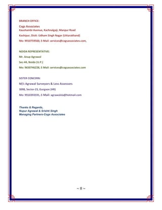 ~ 8 ~
BRANCH OFFICE:
Cogs Associates
Kaushambi Avenue, Kachnalgaji, Manpur Road
Kashipur, Distt: Udham Singh Nagar (Uttarakhand)
Mo: 9910759560, E-Mail: services@cogsassociates.com,
NOIDA REPRESENTATIVE:
Mr. Anup Agrawal
Sec-44, Noida (U.P.)
Mo: 9650746228, E-Mail: services@cogsassociates.com
SISTER CONCERN:
M/s Agrawal Surveyors & Loss Assessors
3098, Sector-23, Gurgaon (HR)
Mo: 9910393591, E-Mail: agrawalsla@hotmail.com
Thanks & Regards,
Nupur Agrawal & Srishti Singh
Managing Partners-Cogs Associates
 