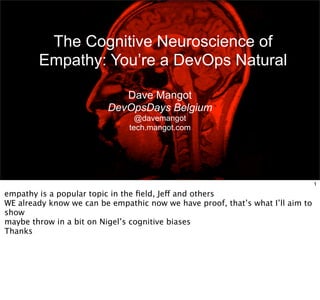 The Cognitive Neuroscience of 
Empathy: You’re a DevOps Natural 
Dave Mangot 
DevOpsDays Belgium 
@davemangot 
tech.mangot.com 
1 
empathy is a popular topic in the field, Jeff and others 
WE already know we can be empathic now we have proof, that’s what I’ll aim to 
show 
maybe throw in a bit on Nigel’s cognitive biases 
Thanks 
 