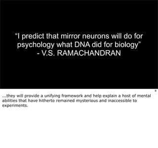 “I predict that mirror neurons will do for 
psychology what DNA did for biology” 
- V.S. RAMACHANDRAN 
8 
...they will provide a unifying framework and help explain a host of mental 
abilities that have hitherto remained mysterious and inaccessible to 
experiments. 
 