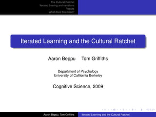 The Cultural Ratchet
      Iterated Learing and variations
                             Results
               What does this mean?




Iterated Learning and the Cultural Ratchet

             Aaron Beppu                Tom Grifﬁths

                    Department of Psychology
                  University of California Berkeley


                 Cognitive Science, 2009




         Aaron Beppu, Tom Grifﬁths      Iterated Learning and the Cultural Ratchet
 