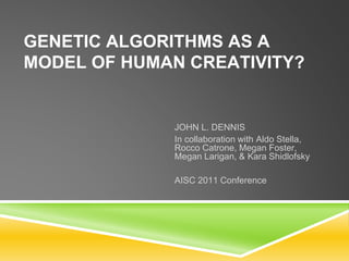 GENETIC ALGORITHMS AS A
MODEL OF HUMAN CREATIVITY?
JOHN L. DENNIS
In collaboration with Aldo Stella,
Rocco Catrone, Megan Foster,
Megan Larigan, & Kara Shidlofsky
AISC 2011 Conference
 