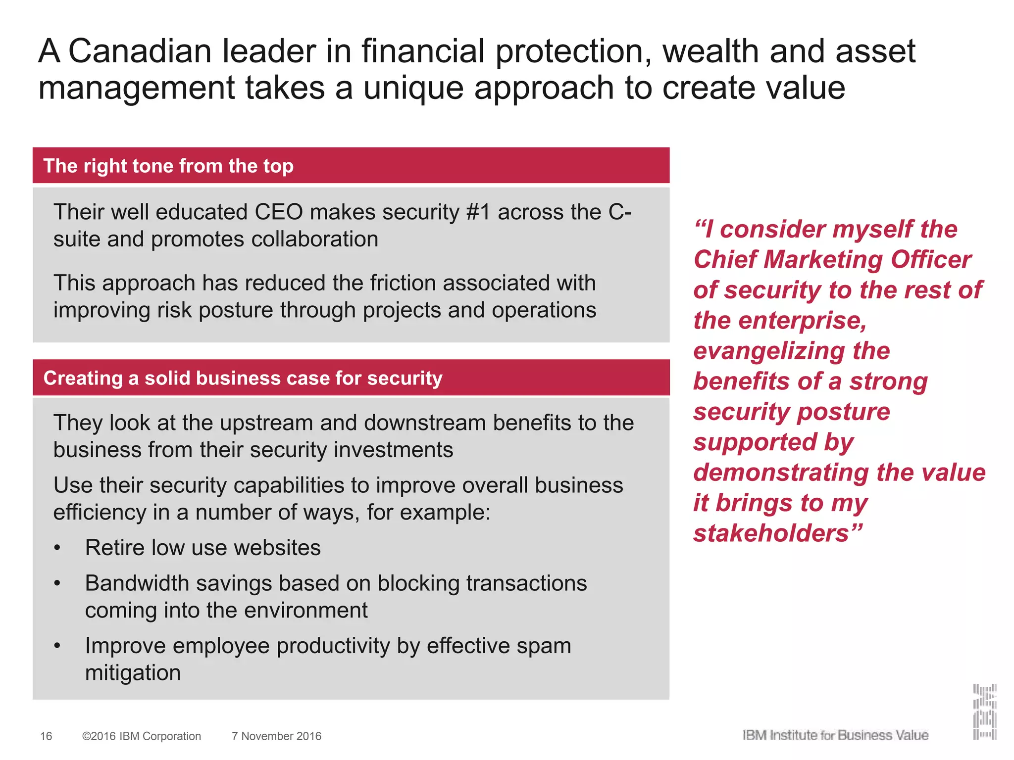 ©2016 IBM Corporation 7 November 201616
A Canadian leader in financial protection, wealth and asset
management takes a unique approach to create value
The right tone from the top
Their well educated CEO makes security #1 across the C-
suite and promotes collaboration
This approach has reduced the friction associated with
improving risk posture through projects and operations
Creating a solid business case for security
They look at the upstream and downstream benefits to the
business from their security investments
Use their security capabilities to improve overall business
efficiency in a number of ways, for example:
• Retire low use websites
• Bandwidth savings based on blocking transactions
coming into the environment
• Improve employee productivity by effective spam
mitigation
“I consider myself the
Chief Marketing Officer
of security to the rest of
the enterprise,
evangelizing the
benefits of a strong
security posture
supported by
demonstrating the value
it brings to my
stakeholders”
 