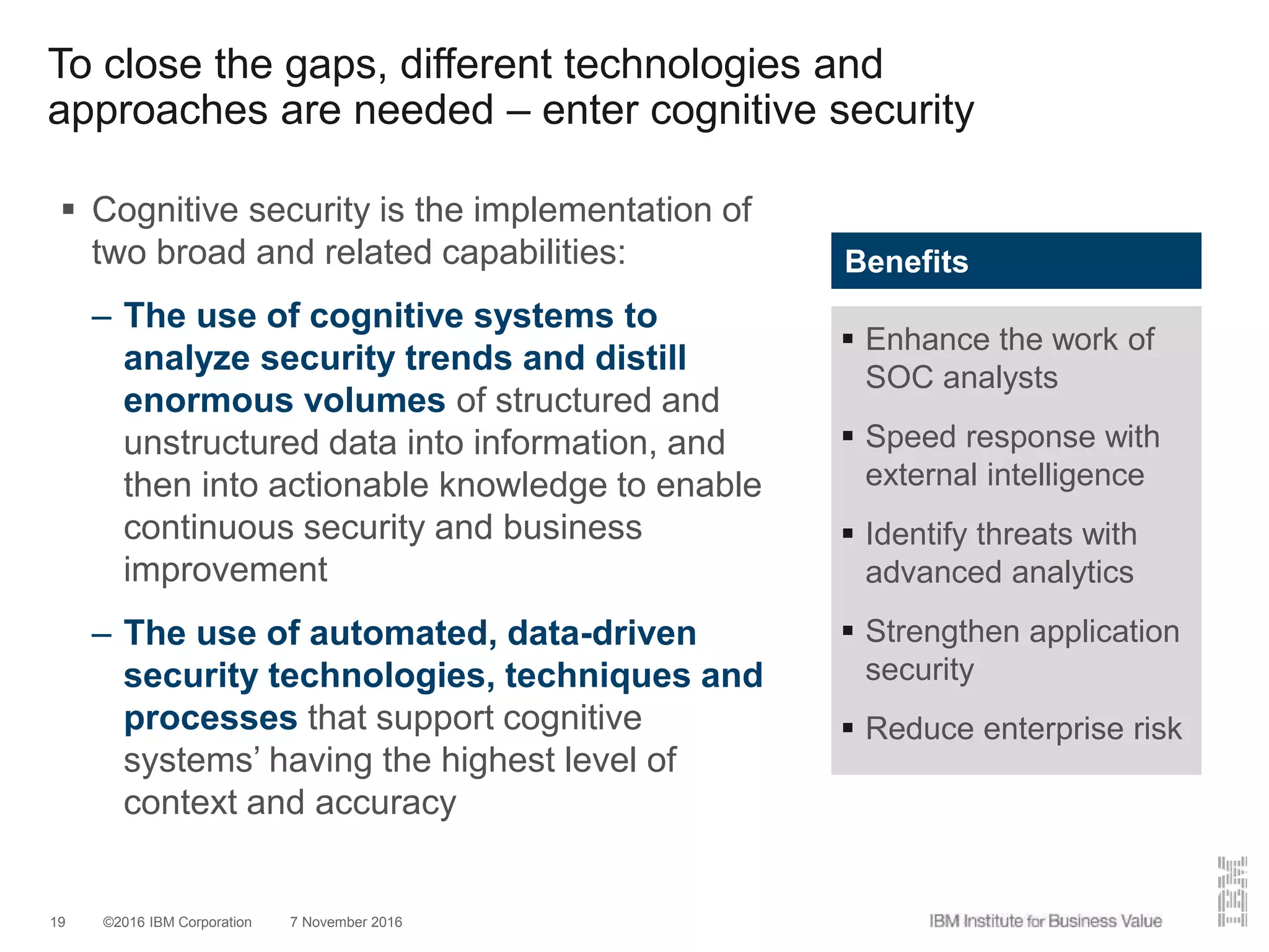 ©2016 IBM Corporation 7 November 201619
 Cognitive security is the implementation of
two broad and related capabilities:
– The use of cognitive systems to
analyze security trends and distill
enormous volumes of structured and
unstructured data into information, and
then into actionable knowledge to enable
continuous security and business
improvement
– The use of automated, data-driven
security technologies, techniques and
processes that support cognitive
systems’ having the highest level of
context and accuracy
To close the gaps, different technologies and
approaches are needed – enter cognitive security
 Enhance the work of
SOC analysts
 Speed response with
external intelligence
 Identify threats with
advanced analytics
 Strengthen application
security
 Reduce enterprise risk
Benefits
 
