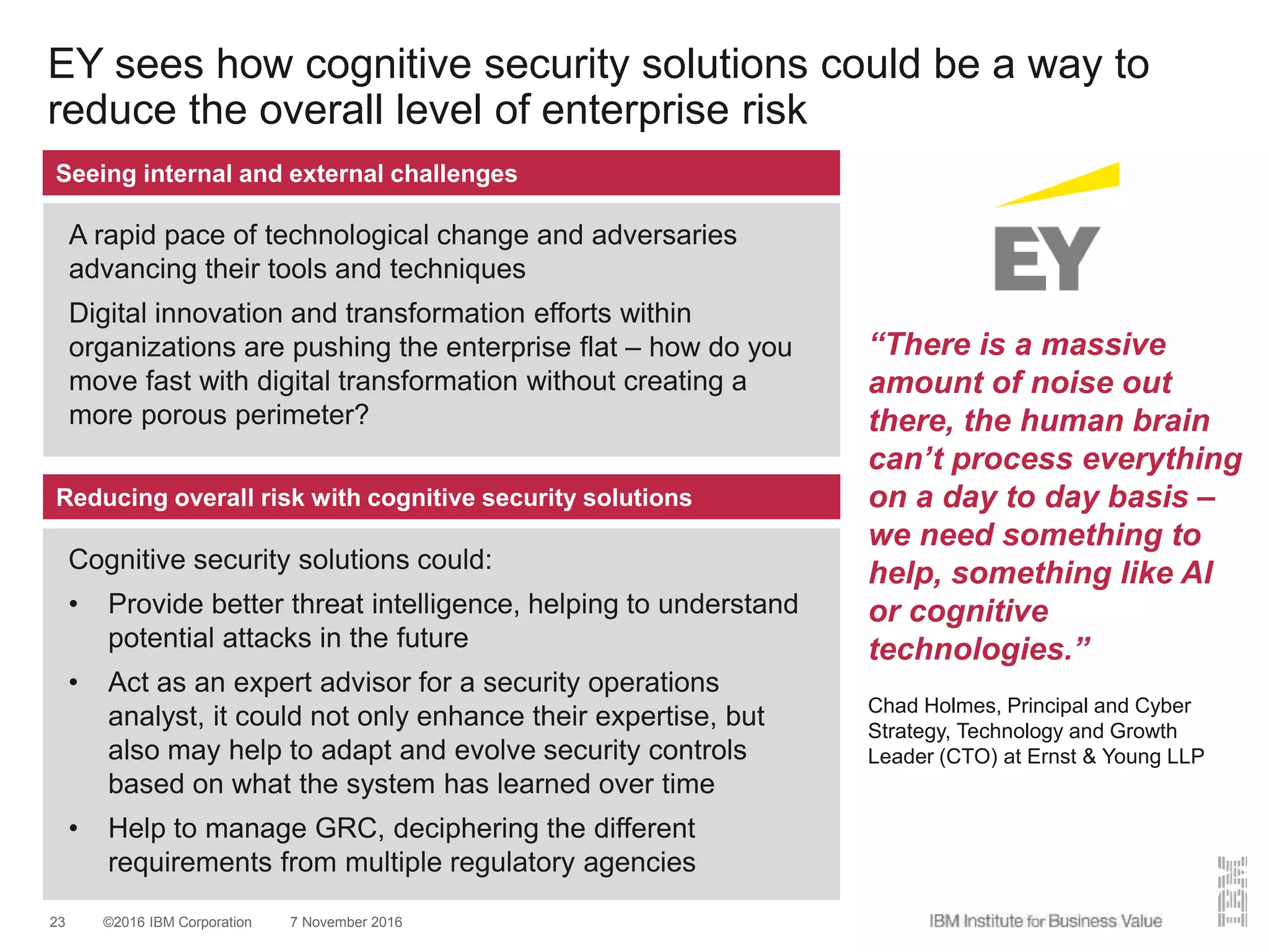 ©2016 IBM Corporation 7 November 201623
EY sees how cognitive security solutions could be a way to
reduce the overall level of enterprise risk
Seeing internal and external challenges
A rapid pace of technological change and adversaries
advancing their tools and techniques
Digital innovation and transformation efforts within
organizations are pushing the enterprise flat – how do you
move fast with digital transformation without creating a
more porous perimeter?
Reducing overall risk with cognitive security solutions
Cognitive security solutions could:
• Provide better threat intelligence, helping to understand
potential attacks in the future
• Act as an expert advisor for a security operations
analyst, it could not only enhance their expertise, but
also may help to adapt and evolve security controls
based on what the system has learned over time
• Help to manage GRC, deciphering the different
requirements from multiple regulatory agencies
“There is a massive
amount of noise out
there, the human brain
can’t process everything
on a day to day basis –
we need something to
help, something like AI
or cognitive
technologies.”
Chad Holmes, Principal and Cyber
Strategy, Technology and Growth
Leader (CTO) at Ernst & Young LLP
 