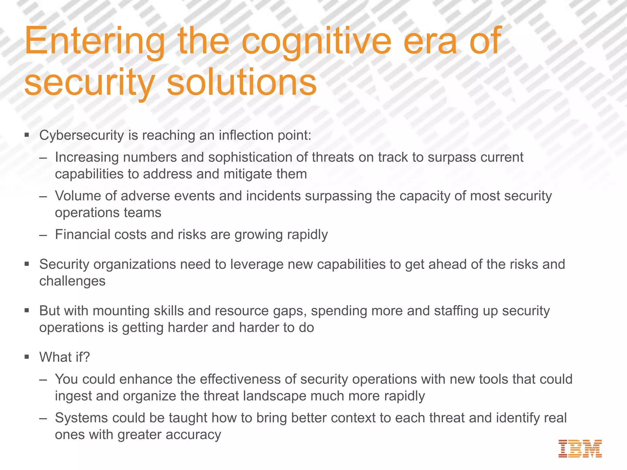 Entering the cognitive era of
security solutions
 Cybersecurity is reaching an inflection point:
– Increasing numbers and sophistication of threats on track to surpass current
capabilities to address and mitigate them
– Volume of adverse events and incidents surpassing the capacity of most security
operations teams
– Financial costs and risks are growing rapidly
 Security organizations need to leverage new capabilities to get ahead of the risks and
challenges
 But with mounting skills and resource gaps, spending more and staffing up security
operations is getting harder and harder to do
 What if?
– You could enhance the effectiveness of security operations with new tools that could
ingest and organize the threat landscape much more rapidly
– Systems could be taught how to bring better context to each threat and identify real
ones with greater accuracy
 