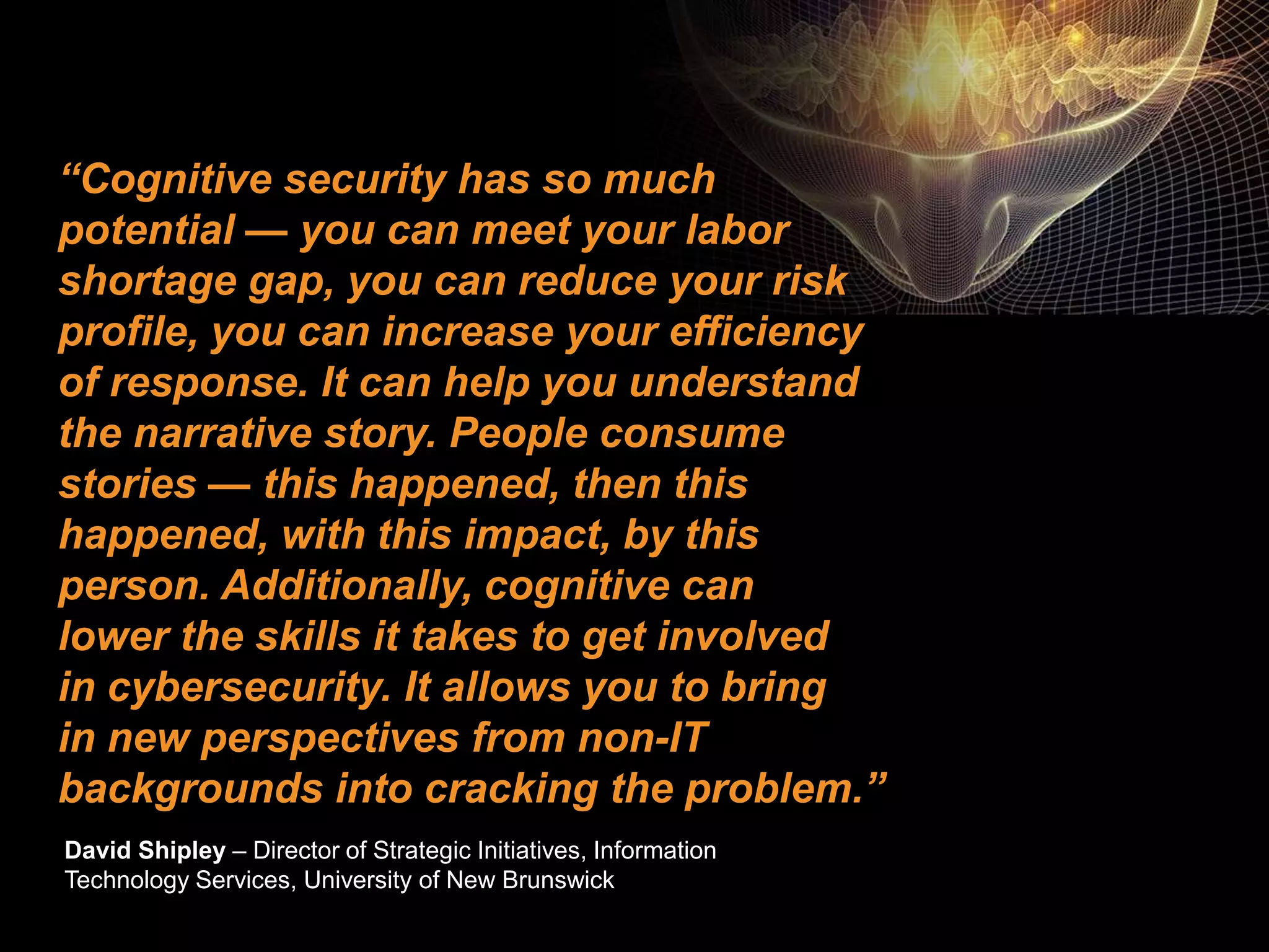 ©2016 IBM Corporation 7 November 201630
“Cognitive security has so much
potential — you can meet your labor
shortage gap, you can reduce your risk
profile, you can increase your efficiency
of response. It can help you understand
the narrative story. People consume
stories — this happened, then this
happened, with this impact, by this
person. Additionally, cognitive can
lower the skills it takes to get involved
in cybersecurity. It allows you to bring
in new perspectives from non-IT
backgrounds into cracking the problem.”
David Shipley – Director of Strategic Initiatives, Information
Technology Services, University of New Brunswick
 