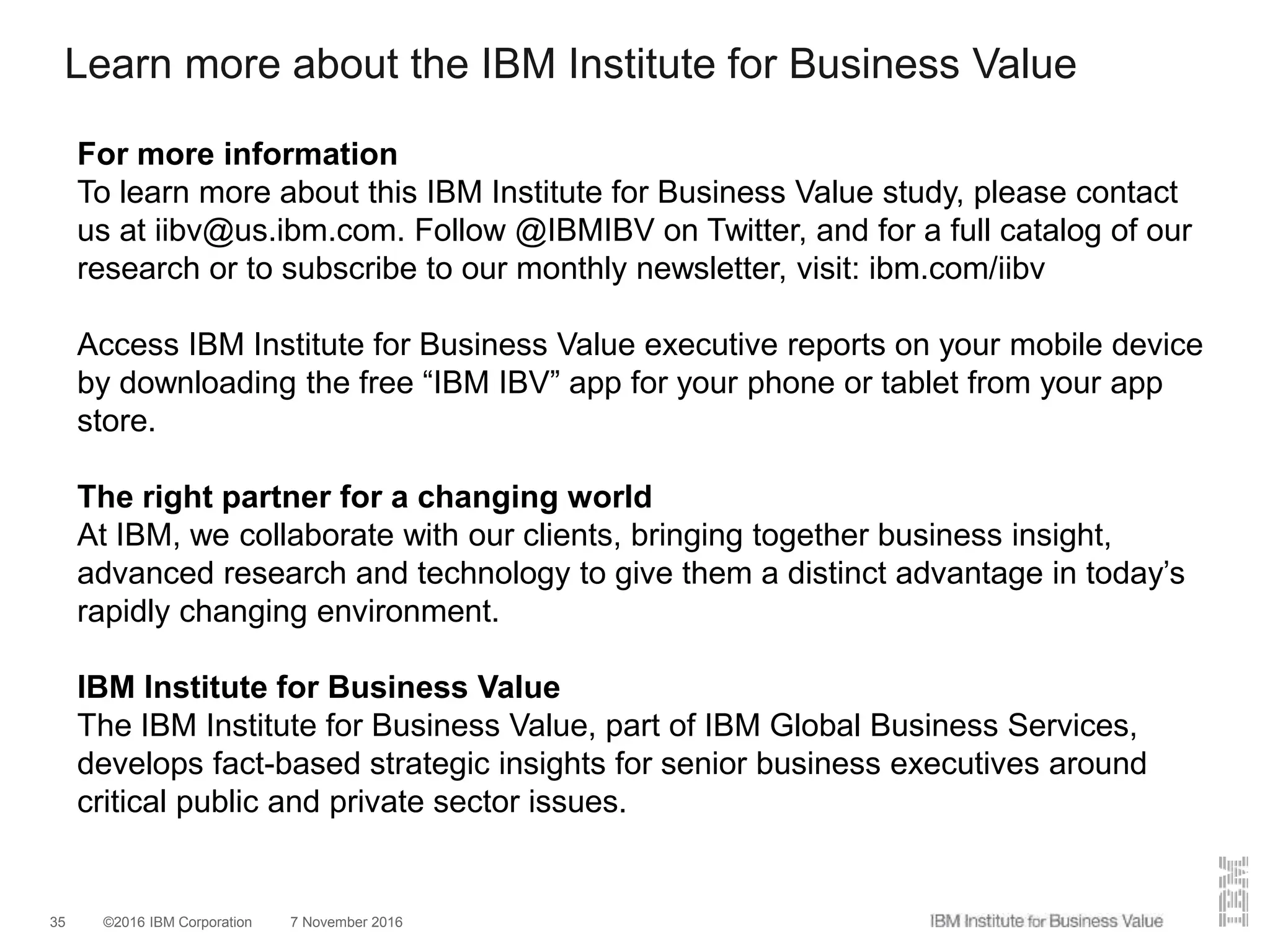 ©2016 IBM Corporation 7 November 201635
Learn more about the IBM Institute for Business Value
For more information
To learn more about this IBM Institute for Business Value study, please contact
us at iibv@us.ibm.com. Follow @IBMIBV on Twitter, and for a full catalog of our
research or to subscribe to our monthly newsletter, visit: ibm.com/iibv
Access IBM Institute for Business Value executive reports on your mobile device
by downloading the free “IBM IBV” app for your phone or tablet from your app
store.
The right partner for a changing world
At IBM, we collaborate with our clients, bringing together business insight,
advanced research and technology to give them a distinct advantage in today’s
rapidly changing environment.
IBM Institute for Business Value
The IBM Institute for Business Value, part of IBM Global Business Services,
develops fact-based strategic insights for senior business executives around
critical public and private sector issues.
 