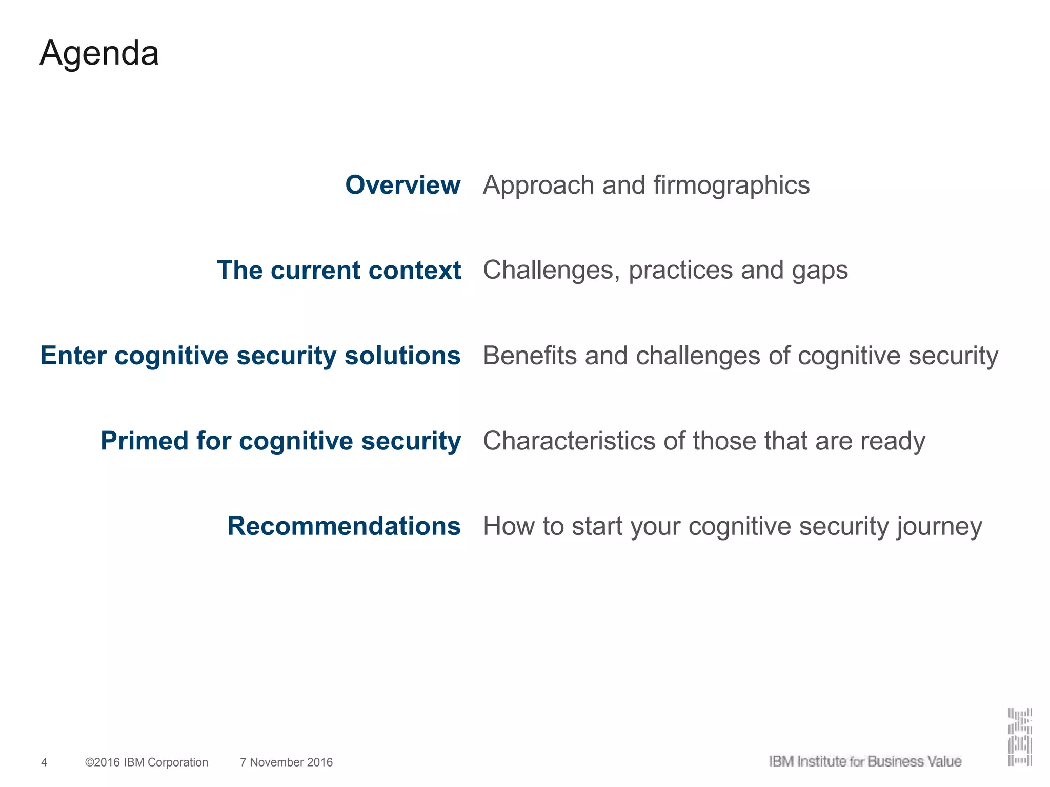 ©2016 IBM Corporation 7 November 20164
Agenda
Overview Approach and firmographics
The current context Challenges, practices and gaps
Enter cognitive security solutions Benefits and challenges of cognitive security
Primed for cognitive security Characteristics of those that are ready
Recommendations How to start your cognitive security journey
 