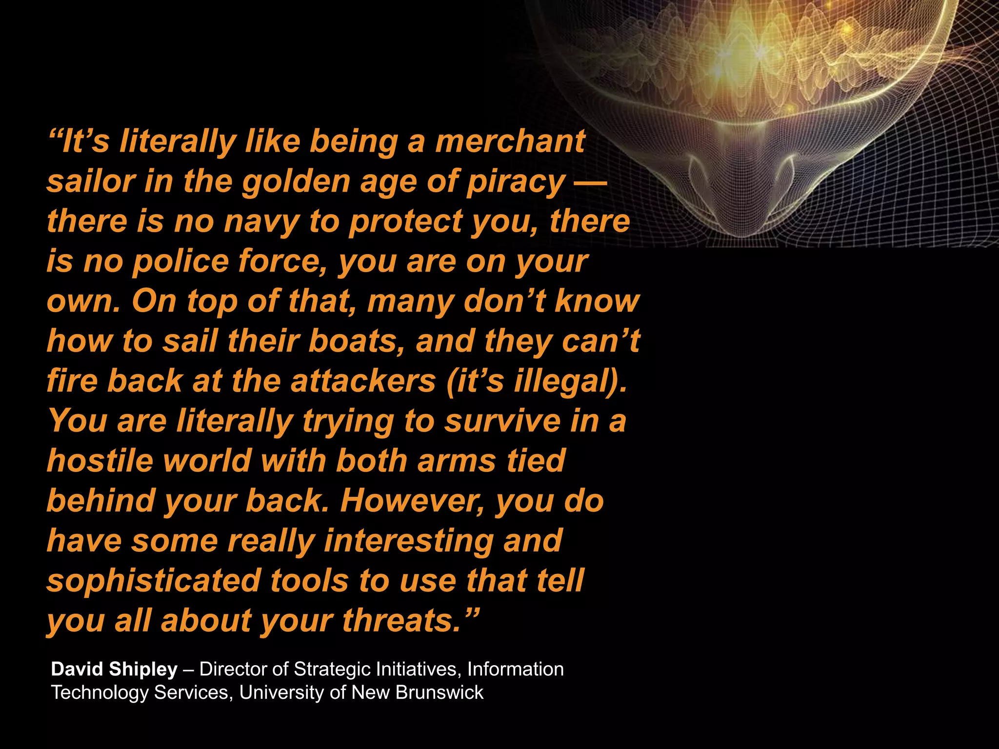 ©2015 IBM Corporation7 7 November 2016
“It’s literally like being a merchant
sailor in the golden age of piracy —
there is no navy to protect you, there
is no police force, you are on your
own. On top of that, many don’t know
how to sail their boats, and they can’t
fire back at the attackers (it’s illegal).
You are literally trying to survive in a
hostile world with both arms tied
behind your back. However, you do
have some really interesting and
sophisticated tools to use that tell
you all about your threats.”
David Shipley – Director of Strategic Initiatives, Information
Technology Services, University of New Brunswick
 
