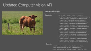 Updated Computer Vision API
Content of Image:
Categories v0: [{ “name”: “animal”, “score”: 0.9765625 }]
V1: [{ "name": "grass", "confidence": 0.9999992847442627 },
{ "name": "outdoor", "confidence": 0.9999072551727295 },
{ "name": "cow", "confidence": 0.99954754114151 },
{ "name": "field", "confidence": 0.9976195693016052 },
{ "name": "brown", "confidence": 0.988935649394989 },
{ "name": "animal", "confidence": 0.97904372215271 },
{ "name": "standing", "confidence": 0.9632768630981445 },
{ "name": "mammal", "confidence": 0.9366017580032349,
"hint": "animal" },
{ "name": "wire", "confidence": 0.8946959376335144 },
{ "name": "green", "confidence": 0.8844101428985596 },
{ "name": "pasture", "confidence": 0.8332059383392334 },
{ "name": "bovine", "confidence": 0.5618471503257751,
"hint": "animal" },
{ "name": "grassy", "confidence": 0.48627158999443054 },
{ "name": "lush", "confidence": 0.1874018907546997 },
{ "name": "staring", "confidence": 0.165890634059906 }]
Describe
0.975 "a brown cow standing on top of a lush green field“
0.974 “a cow standing on top of a lush green field”
0.965 “a large brown cow standing on top of a lush green field”
 