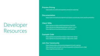 Developer
Resources
Preview Pricing
https://www.microsoft.com/cognitive-services/en-us/pricing
Documentation
https://www.microsoft.com/cognitive-services/en-us/computer-vision-api/documentation
Client SDKs
https://github.com/Microsoft/ProjectOxford-ClientSDK
https://github.com/felixrieseberg/project-oxford (nodejs)
https://github.com/southwood/project-oxford-python
Example Code
https://github.com/jsturtevant/happy-image-tester-django
https://github.com/jsturtevant/happy-image-tester-nodejs
Join Our Community
https://stackoverflow.com/questions/tagged/microsoft-cognitive
https://social.msdn.microsoft.com/forums/azure/en-US/home?forum=mlapi
https://cognitive.uservoice.com/
 