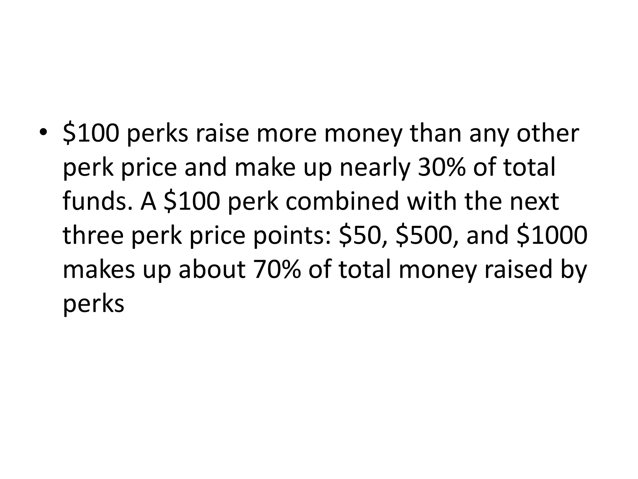 • $100 perks raise more money than any other
perk price and make up nearly 30% of total
funds. A $100 perk combined with the next
three perk price points: $50, $500, and $1000
makes up about 70% of total money raised by
perks
 