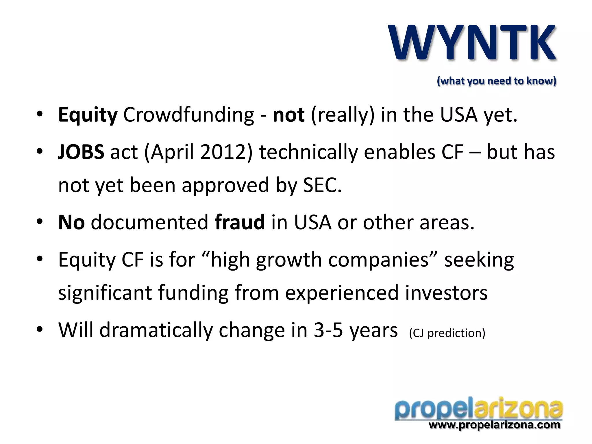 • Equity Crowdfunding - not (really) in the USA yet.
• JOBS act (April 2012) technically enables CF – but has
not yet been approved by SEC.
• No documented fraud in USA or other areas.
• Equity CF is for “high growth companies” seeking
significant funding from experienced investors
• Will dramatically change in 3-5 years (CJ prediction)
www.propelarizona.com
WYNTK(what you need to know)
 