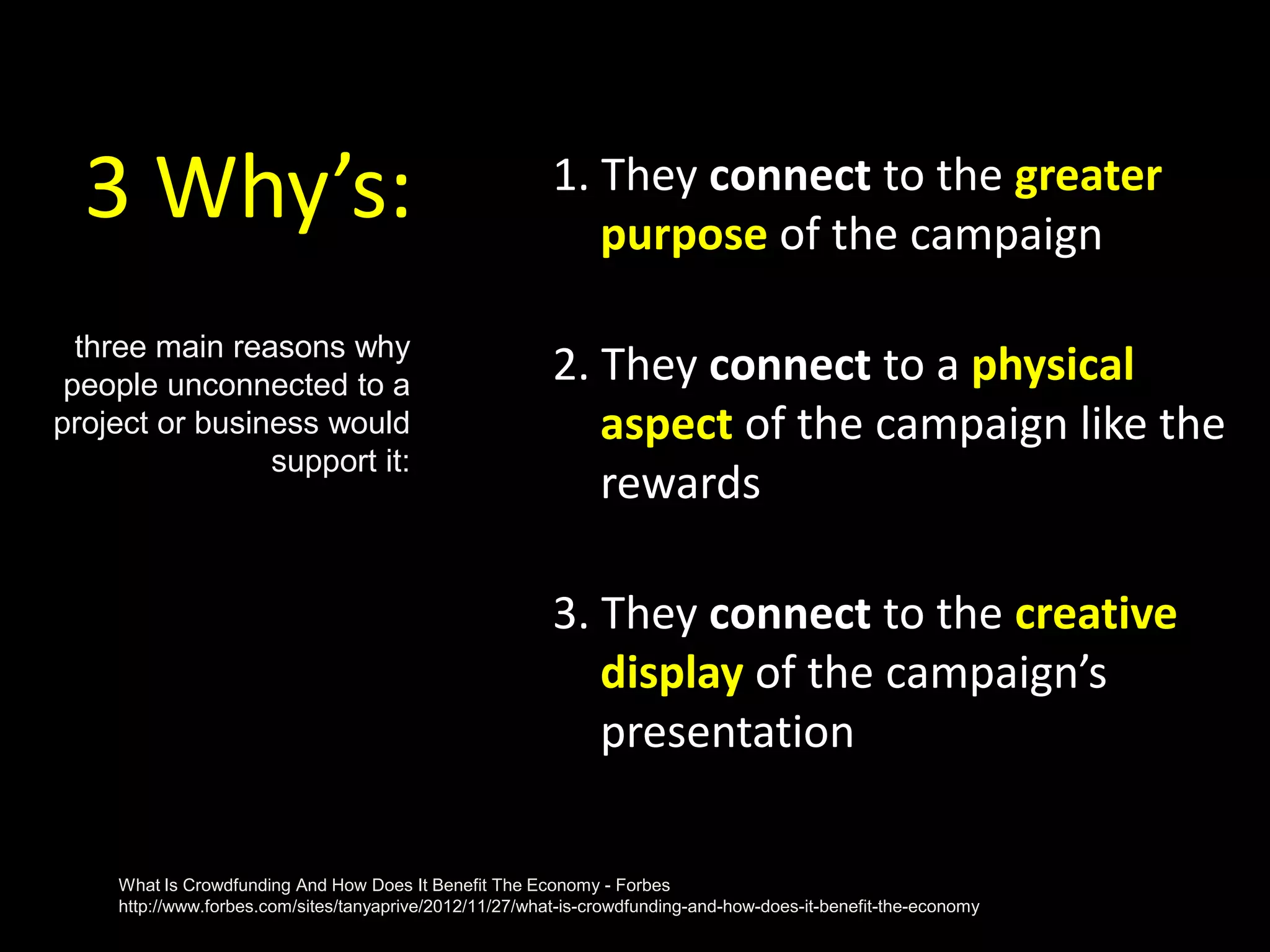 3 Why’s: 1. They connect to the greater
purpose of the campaign
2. They connect to a physical
aspect of the campaign like the
rewards
3. They connect to the creative
display of the campaign’s
presentation
three main reasons why
people unconnected to a
project or business would
support it:
What Is Crowdfunding And How Does It Benefit The Economy - Forbes
http://www.forbes.com/sites/tanyaprive/2012/11/27/what-is-crowdfunding-and-how-does-it-benefit-the-economy
 