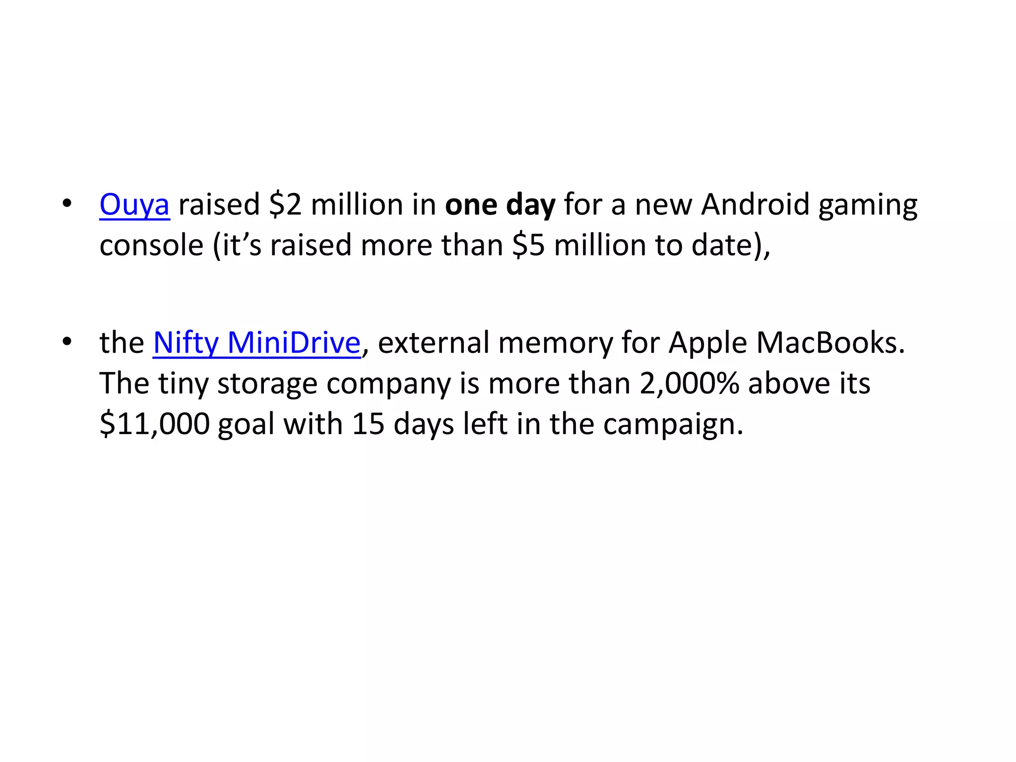 • Ouya raised $2 million in one day for a new Android gaming
console (it’s raised more than $5 million to date),
• the Nifty MiniDrive, external memory for Apple MacBooks.
The tiny storage company is more than 2,000% above its
$11,000 goal with 15 days left in the campaign.
 