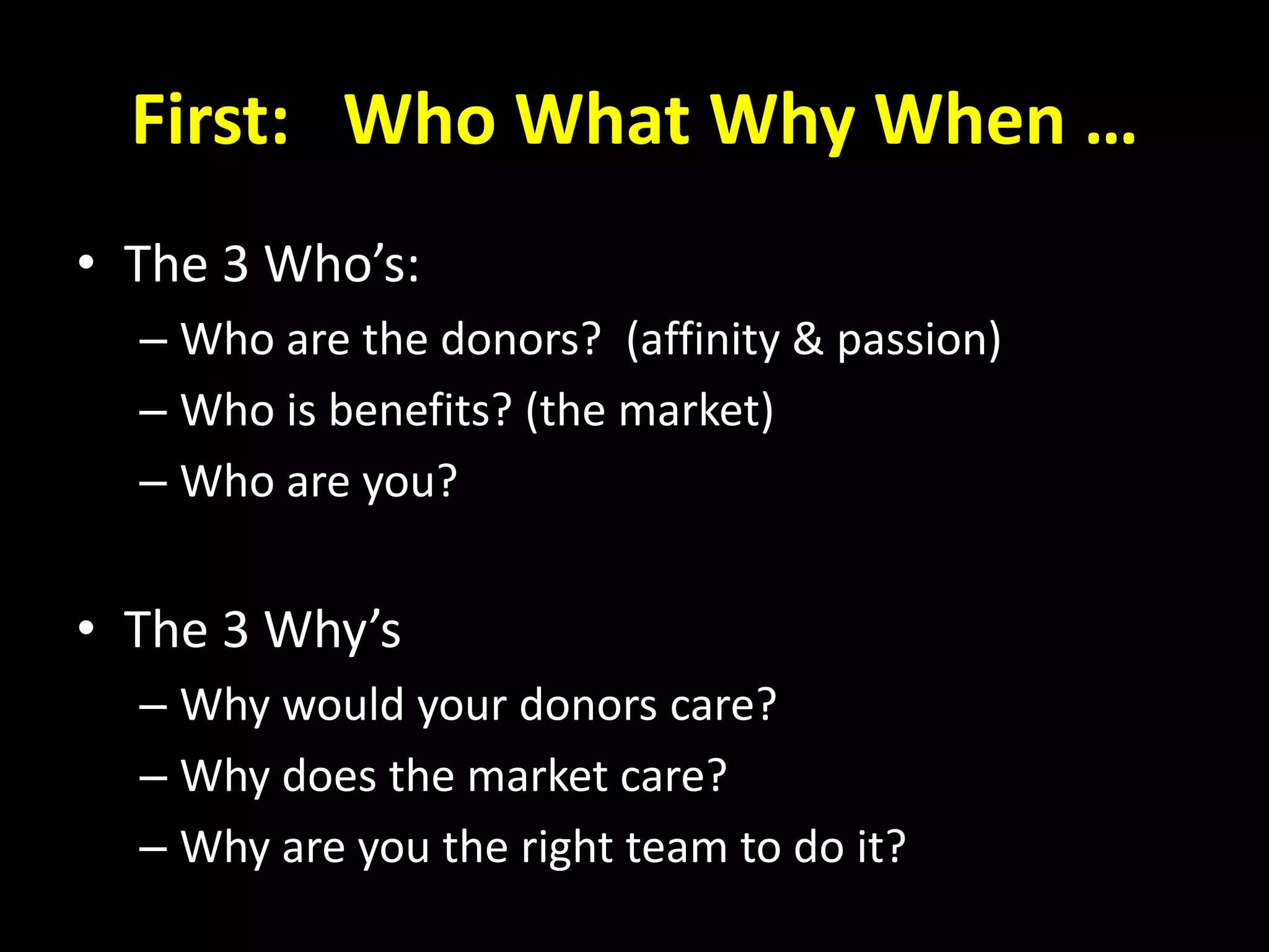 First: Who What Why When …
• The 3 Who’s:
– Who are the donors? (affinity & passion)
– Who is benefits? (the market)
– Who are you?
• The 3 Why’s
– Why would your donors care?
– Why does the market care?
– Why are you the right team to do it?
 