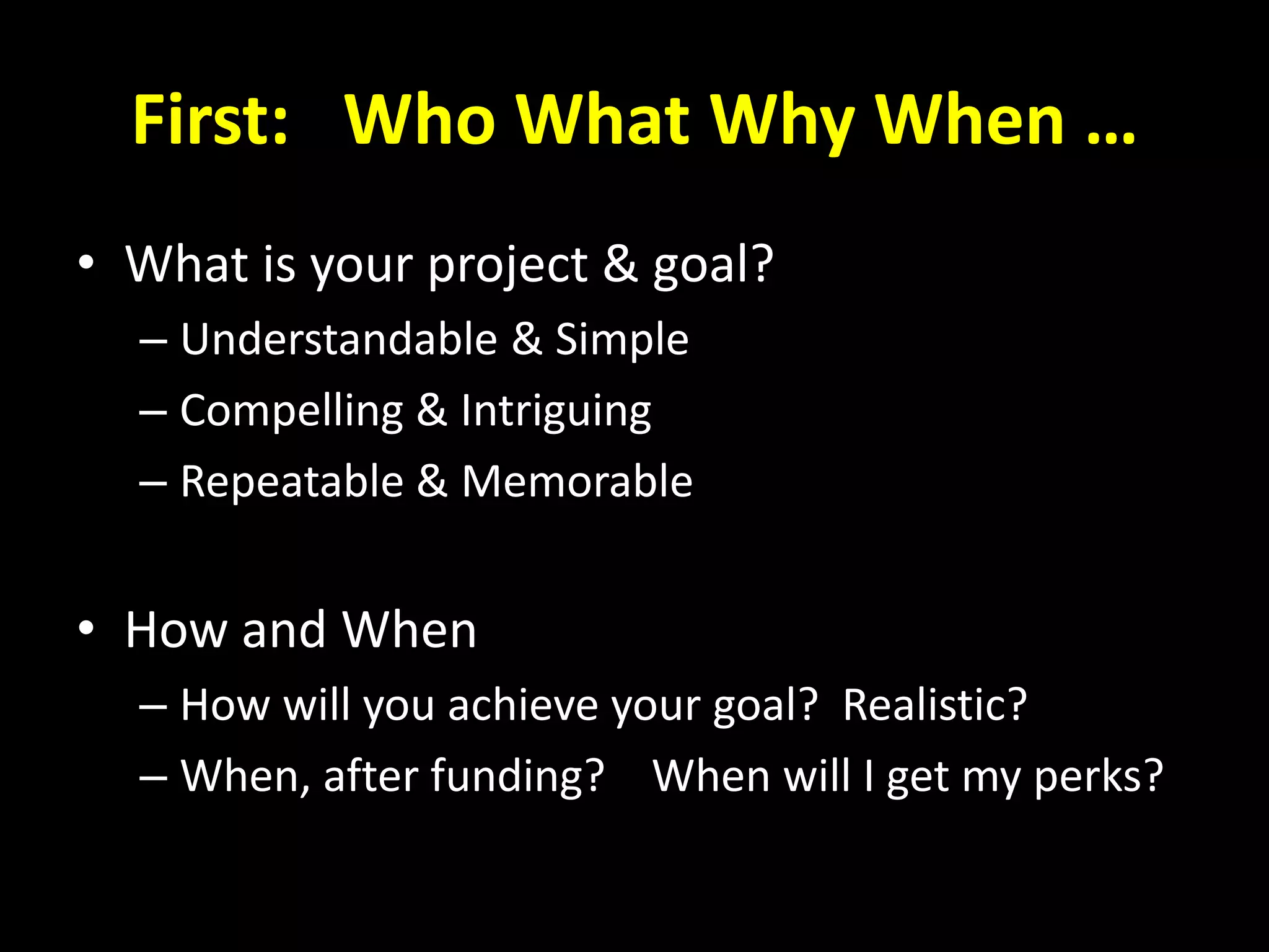 First: Who What Why When …
• What is your project & goal?
– Understandable & Simple
– Compelling & Intriguing
– Repeatable & Memorable
• How and When
– How will you achieve your goal? Realistic?
– When, after funding? When will I get my perks?
 