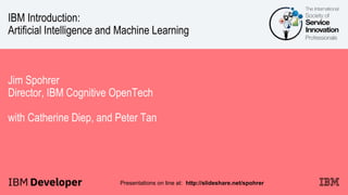 IBM Introduction:
Artificial Intelligence and Machine Learning
Jim Spohrer
Director, IBM Cognitive OpenTech
with Catherine Diep, and Peter Tan
Presentations on line at: http://slideshare.net/spohrer
 