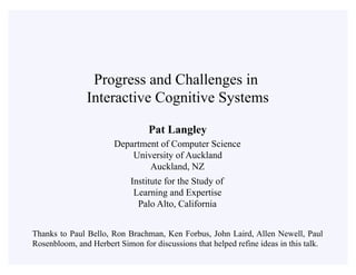 Pat Langley
Department of Computer Science
University of Auckland
Auckland, NZ
Institute for the Study of
Learning and Expertise
Palo Alto, California
Progress and Challenges in
Interactive Cognitive Systems
Thanks to Paul Bello, Ron Brachman, Ken Forbus, John Laird, Allen Newell, Paul
Rosenbloom, and Herbert Simon for discussions that helped refine ideas in this talk.
 