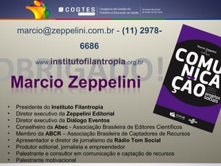 marcio@zeppelini.com.br - (11) 2978-
                            6686


OBRIGADO!  www.institutofilantropia.org.br




•   Presidente do Instituto Filantropia
•   Diretor executivo da Zeppelini Editorial
•   Diretor executivo da Diálogo Eventos
•   Conselheiro da Abec - Associação Brasileira de Editores Científicos
•   Membro da ABCR – Associação Brasileira de Captadores de Recursos
•   Apresentador e diretor de jornalismo da Rádio Tom Social
•   Produtor editorial, jornalista e empreendedor
•   Palestrante e consultor em comunicação e captação de recursos
•   Palestrante motivacional
 