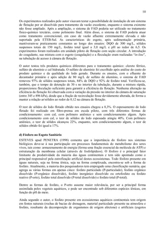 ÿ

10

Os experimentos realizados pelo autor visavam testar a possibilidade de instalação de um sistema
de flotação por ar dissolvido para tratamento da vazão excedente, enquanto o sistema existente
não fosse ampliado. Após a ampliação, o sistema de FAD poderia ser utilizado no tratamento
físico-químico terciário, como polimento final. Além disso, o sistema de FAD poderia atuar
como tratamento convencional, em caso de vazão afluente extremamente elevada e não
suportada pela ETEB-Sul. As características do esgoto, após sedimentação primária,
mantiveram-se praticamente constantes ao longo dos ensaios: DQO de 300 mg/L, sólidos
suspensos totais de 150 mg/L, fosfato total igual a 3,0 mg/L e pH ao redor de 6,5. Os
experimentos foram realizados em unidade piloto de flotação com seção circular. A introdução
do coagulante, sua mistura com o esgoto (coagulação) e a floculação eram realizadas “in-line”,
na tubulação de acesso à câmara de flotação.
O autor testou três produtos químicos diferentes para o tratamento químico: cloreto férrico,
sulfato de alumínio e cal hidratada. O sulfato de alumínio foi escolhido após análise do custo do
produto químico e da qualidade do lodo gerado. Durante os ensaios, com o efluente do
decantador primário e após adição de 80 mg/L de sulfato de alumínio, o sistema de FAD
removeu 97% de sólidos suspensos totais, 84% de DQO e 92% de fosfato total. Verificou-se,
também, que o tempo de detenção de 30 s no interior da tubulação, durante a mistura rápida,
proporcionou floculação suficiente para garantir a eficiência da flotação. Nenhuma alteração na
eficiência da flotação foi observada com a variação da pressão no interior da câmara de saturação
(entre 345 e 896 kPa), desde que a fração de recirculação fosse devidamente alterada, de forma a
manter a relação ar/sólidos ao redor de 0,12 na câmara de flotação.
O teor de sólidos do lodo flotado obtido nos ensaios chegou a 8,3%. O espessamento do lodo
flotado foi realizado em filtro-prensa em escala piloto, com três diferentes formas de
condicionamento: com cal, com polímero aniônico e sem condicionamento algum. Após
condicionamento com cal, o teor de sólidos do lodo espessado atingiu 40%. Com polímero
aniônico, o teor de sólidos alcançou 22%, enquanto, sem condicionamento algum, o teor de
sólidos obtido foi igual a 17%.
d) Fósforo no Esgoto Sanitário
ESTEVES apud PENETRA (1998) comenta que a importância do fósforo nos sistemas
biológicos deve-se à sua participação em processos fundamentais do metabolismo dos seres
vivos, tais como: armazenamento de energia (forma uma fração essencial da molécula de ATP) e
estruturação da membrana celular (através de fosfolipídeos). O fósforo é o principal fator
limitante da produtividade da maioria das águas continentais e tem sido apontado como o
principal responsável pela eutrofização artificial destes ecossistemas. Todo fósforo presente em
águas naturais, seja na forma iônica, seja na forma complexada, encontra-se sob a forma de
fosfato. Atualmente, a maioria dos pesquisadores tem empregado uma classificação sumária, que
agrega as várias formas em apenas cinco: fosfato particulado (P-particulado), fosfato orgânico
dissolvido (P-orgânico dissolvido), fosfato inorgânico dissolvido ou ortofosfato ou fosfato
reativo (P-orto), fosfato total dissolvido (P-total dissolvido) e fosfato total (P-total).
Dentre as formas de fosfato, o P-orto assume maior relevância, por ser a principal forma
assimilada pelos vegetais aquáticos, e pode ser encontrado sob diferentes espécies iônicas, em
função do pH do meio.
Ainda segundo o autor, o fosfato presente em ecossistemas aquáticos continentais tem origem
em fontes naturais (rochas de bacias de drenagem, material particulado presente na atmosfera e
fosfato, resultante da decomposição de organismos de origem alóctone) e artificiais (esgotos

ÿ

 