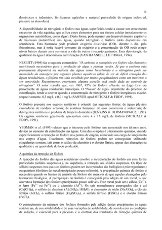 ÿ

11

domésticos e industriais, fertilizantes agrícolas e material particulado de origem industrial,
presente na atmosfera).
A disponibilidade de nitrogênio e fósforo nas águas superficiais tende a causar um crescimento
excessivo da vida aquática, que utiliza esses elementos para sua síntese celular (notadamente os
organismos autotróficos, como algas). Desta forma, pode ocorrer um desenvolvimento explosivo
de biomassa (autotrófica) nas águas, quando nitrogênio e fósforo estão disponíveis em
abundância. Esta biomassa pode produzir oxigênio dissolvido (OD), durante o dia, pela
fotossíntese, mas à noite haverá consumo de oxigênio e a concentração de OD pode atingir
níveis baixos demais para sustentar a vida de outros (macro)organismos. Essa deterioração da
qualidade da água é denominada eutrofização (VAN HAANDEL; LETTINGA, 1994).
NESBITT (1969) faz o seguinte comentário: “O carbono, o nitrogênio e o fósforo são elementos
nutricionais necessários para a produção de algas e plantas verdes. Já que o carbono está
prontamente disponível na maioria das águas como bicarbonato e o nitrogênio pode ser
assimilado da atmosfera por algumas plantas aquáticas (além de ser de difícil remoção das
águas residuárias), o fósforo tem sido escolhido por muitos pesquisadores como um nutriente a
ser controlado. Recentemente, entretanto, alguma atenção está sendo dada ao controle de
nitrogênio”. O autor ressalta que, em 1967, 85% do fósforo afluente ao Lago Erie era
proveniente de águas residuárias municipais. O “bloom” de algas, decorrente do processo de
eutrofização, tende a ocorrer quando a concentração de nitrogênio e fósforo inorgânicos excede,
respectivamente, 0,3 mg/L e 0,01 mg/L (SAWYER apud METCALF & EDDY, 1991).
O fósforo presente nos esgotos sanitários é oriundo das seguintes fontes: de águas pluviais
carreadoras de resíduos urbanos; de resíduos humanos; de usos comerciais e industriais; de
detergentes sintéticos e produtos de limpeza doméstica (JENKINS & HERMANOWICZ, 1991).
Os esgotos sanitários geralmente apresentam entre 4 e 15 mg/L de fósforo (METCALF &
EDDY, 1991).
YEOMAN et al. (1993) relatam que o interesse pelo fósforo tem aumentado nos últimos anos,
devido ao aumento da eutrofização das águas. Uma das soluções é o tratamento químico, visando
especificamente a remoção de fósforo nos pontos de origem, reduzindo sua carga de lançamento
nos corpos d’água. Excelentes remoções de fósforo podem ser conseguidas utilizando
coagulantes comuns, tais como o sulfato de alumínio e o cloreto férrico, apesar das alterações na
qualidade e na quantidade do lodo produzido.
A química da remoção de fósforo
A remoção do fosfato das águas residuárias envolve a incorporação do fosfato em uma forma
particulada (sólidos suspensos) e, na seqüência, a remoção dos sólidos suspensos. Os tipos de
sólidos suspensos nos quais os fosfatos podem ser incorporados são biológicos (microrganismos)
ou químicos (fosfatos de metal precipitados pouco solúveis). A precipitação química do fosfato é
necessária quando os limites de emissão de fósforo são menores do que aqueles alcançados pelo
tratamento biológico. A precipitação do fosfato é conseguida pela adição de um metal, o que
acarreta a formação dos fosfatos precipitados pouco solúveis. Este metal pode ser o cálcio (Ca2+),
o ferro (Fe2+ ou Fe3+) ou o alumínio (Al3+). Os sais normalmente empregados são a cal
(Ca(OH)2), o sulfato de alumínio (Al2(SO4)3.18H2O), o aluminato de sódio (NaAlO2), o cloreto
férrico (FeCl3), o sulfato férrico (Fe2(SO4)3), o sulfato ferroso (FeSO4) e o cloreto ferroso
(FeCl2).
O conhecimento da natureza dos fosfatos formados pela adição destes precipitantes às águas
residuárias, de sua solubilidade e de suas variações de solubilidade, de acordo com as condições
da solução, é essencial para a previsão e o controle dos resultados da remoção química de

ÿ

 