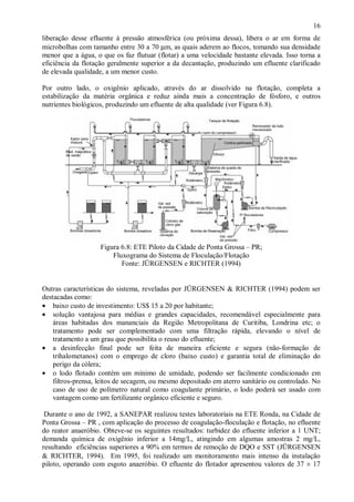 ÿ

16

liberação desse efluente à pressão atmosférica (ou próxima dessa), libera o ar em forma de
microbolhas com tamanho entre 30 a 70 µm, as quais aderem ao flocos, tomando sua densidade
menor que a água, o que os faz flutuar (flotar) a uma velocidade bastante elevada. Isso torna a
eficiência da flotação geralmente superior a da decantação, produzindo um efluente clarificado
de elevada qualidade, a um menor custo.
Por outro lado, o oxigênio aplicado, através do ar dissolvido na flotação, completa a
estabilização da matéria orgânica e reduz ainda mais a concentração de fósforo, e outros
nutrientes biológicos, produzindo um efluente de alta qualidade (ver Figura 6.8).

Figura 6.8: ETE Piloto da Cidade de Ponta Grossa – PR;
Fluxograma do Sistema de Floculação/Flotação
Fonte: JÜRGENSEN e RICHTER (1994)
Outras características do sistema, reveladas por JÜRGENSEN & RICHTER (1994) podem ser
destacadas como:
• baixo custo de investimento: US$ 15 a 20 por habitante;
• solução vantajosa para médias e grandes capacidades, recomendável especialmente para
áreas habitadas dos mananciais da Região Metropolitana de Curitiba, Londrina etc; o
tratamento pode ser complementado com uma filtração rápida, elevando o nível de
tratamento a um grau que possibilita o reuso do efluente;
• a desinfecção final pode ser feita de maneira eficiente e segura (não-formação de
trihalometanos) com o emprego de cloro (baixo custo) e garantia total de eliminação do
perigo da cólera;
• o lodo flotado contém um mínimo de umidade, podendo ser facilmente condicionado em
filtros-prensa, leitos de secagem, ou mesmo depositado em aterro sanitário ou controlado. No
caso de uso de polímetro natural como coagulante primário, o lodo poderá ser usado com
vantagem como um fertilizante orgânico eficiente e seguro.
Durante o ano de 1992, a SANEPAR realizou testes laboratoriais na ETE Ronda, na Cidade de
Ponta Grossa – PR , com aplicação do processo de coagulação-floculação e flotação, no efluente
do reator anaeróbio. Obteve-se os seguintes resultados: turbidez do efluente inferior a 1 UNT;
demanda química de oxigênio inferior a 14mg/L, atingindo em algumas amostras 2 mg/L,
resultando eficiências superiores a 90% em termos de remoção de DQO e SST (JÜRGENSEN
& RICHTER, 1994). Em 1995, foi realizado um monitoramento mais intenso da instalação
piloto, operando com esgoto anaeróbio. O efluente do flotador apresentou valores de 37 ± 17

ÿ

 
