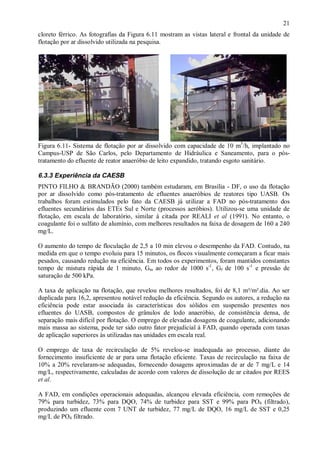 ÿ

21

cloreto férrico. As fotografias da Figura 6.11 mostram as vistas lateral e frontal da unidade de
flotação por ar dissolvido utilizada na pesquisa.

Figura 6.11- Sistema de flotação por ar dissolvido com capacidade de 10 m3/h, implantado no
Campus-USP de São Carlos, pelo Departamento de Hidráulica e Saneamento, para o póstratamento do efluente de reator anaeróbio de leito expandido, tratando esgoto sanitário.

6.3.3 Experiência da CAESB
PINTO FILHO & BRANDÃO (2000) também estudaram, em Brasília - DF, o uso da flotação
por ar dissolvido como pós-tratamento de efluentes anaeróbios de reatores tipo UASB. Os
trabalhos foram estimulados pelo fato da CAESB já utilizar a FAD no pós-tratamento dos
efluentes secundários das ETEs Sul e Norte (processos aeróbios). Utilizou-se uma unidade de
flotação, em escala de laboratório, similar à citada por REALI et al (1991). No entanto, o
coagulante foi o sulfato de alumínio, com melhores resultados na faixa de dosagem de 160 a 240
mg/L.
O aumento do tempo de floculação de 2,5 a 10 min elevou o desempenho da FAD. Contudo, na
medida em que o tempo evoluiu para 15 minutos, os flocos visualmente começaram a ficar mais
pesados, causando redução na eficiência. Em todos os experimentos, foram mantidos constantes
tempo de mistura rápida de 1 minuto, Gm ao redor de 1000 s-1, Gf de 100 s-1 e pressão de
saturação de 500 kPa.
A taxa de aplicação na flotação, que revelou melhores resultados, foi de 8,1 m³/m².dia. Ao ser
duplicada para 16,2, apresentou notável redução da eficiência. Segundo os autores, a redução na
eficiência pode estar associada às características dos sólidos em suspensão presentes nos
efluentes do UASB, compostos de grânulos de lodo anaeróbio, de consistência densa, de
separação mais difícil por flotação. O emprego de elevadas dosagens de coagulante, adicionando
mais massa ao sistema, pode ter sido outro fator prejudicial à FAD, quando operada com taxas
de aplicação superiores às utilizadas nas unidades em escala real.
O emprego de taxa de recirculação de 5% revelou-se inadequada ao processo, diante do
fornecimento insuficiente de ar para uma flotação eficiente. Taxas de recirculação na faixa de
10% a 20% revelaram-se adequadas, fornecendo dosagens aproximadas de ar de 7 mg/L e 14
mg/L, respectivamente, calculadas de acordo com valores de dissolução de ar citados por REES
et al.
A FAD, em condições operacionais adequadas, alcançou elevada eficiência, com remoções de
79% para turbidez, 73% para DQO, 74% de turbidez para SST e 99% para PO4 (filtrado),
produzindo um efluente com 7 UNT de turbidez, 77 mg/L de DQO, 16 mg/L de SST e 0,25
mg/L de PO4 filtrado.

ÿ

 