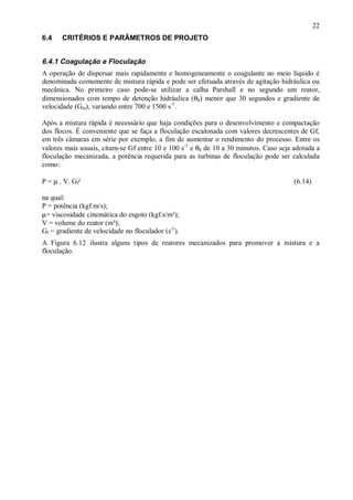 ÿ
6.4

22
CRITÉRIOS E PARÂMETROS DE PROJETO

6.4.1 Coagulação e Floculação
A operação de dispersar mais rapidamente e homogeneamente o coagulante no meio líquido é
denominada comumente de mistura rápida e pode ser efetuada através de agitação hidráulica ou
mecânica. No primeiro caso pode-se utilizar a calha Parshall e no segundo um reator,
dimensionados com tempo de detenção hidráulica (θh) menor que 30 segundos e gradiente de
velocidade (Gm), variando entre 700 e 1500 s-1.
Após a mistura rápida é necessário que haja condições para o desenvolvimento e compactação
dos flocos. É conveniente que se faça a floculação escalonada com valores decrescentes de Gf,
em três câmaras em série por exemplo, a fim de aumentar o rendimento do processo. Entre os
valores mais usuais, citam-se Gf entre 10 e 100 s-1 e θh de 10 a 30 minutos. Caso seja adotada a
floculação mecanizada, a potência requerida para as turbinas de floculação pode ser calculada
como:
P = µ . V. Gf²

(6.14)

na qual:
P = potência (kgf.m/s);
µ= viscosidade cinemática do esgoto (kgf.s/m²);
V = volume do reator (m³);
Gf = gradiente de velocidade no floculador (s-1).
A Figura 6.12 ilustra alguns tipos de reatores mecanizados para promover a mistura e a
floculação.

ÿ

 