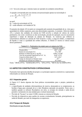 ÿ

24

(-1) = leva em conta que o sistema é para ser operado em condições atmosféricas
A equação corresponde para um sistema com pressurização apenas na recirculação é:
Q ρ × s ( f × P − 1)
A / S = r × ar a
Q
Xa

(6.16)

na qual:
Qr = vazão de recirculação (m3/d)
Q = vazão afluente a ser tratada (m3/d)
O aumento da relação A/S só pode ser conseguido pelo aumento da quantidade de ar, visto que a
quantidade de sólidos suspensos, para uma determinada suspensão, é constante. Além da relação
A/S, o projeto das unidades do sistema de FAD envolve a seleção de valores de outros
parâmetros, tais como: existência ou não recirculação, pressão de operação, taxa de escoamento
superficial e tempo de detenção na câmara de flotação. As variáveis que refletem as
características afluentes ao sistema de FAD incluem a vazão, a carga de sólidos, a temperatura
do líquido e o tipo e a qualidade dos sólidos afluentes. A Tabela 6.3 mostra os valores usuais
desses parâmetros.
Tabela 6.3 – Parâmetros de projeto para um sistema de FAD.
Parâmetro
Faixa de variação
Pressão (kPa)
2001,2 a 4803
Razão de recirculação (%)
154 a 3001
Relação ar-sólido (kg de ar / kg SS)
0,0053 a 0,1001
3
2
Taxa de escoamento superficial (m /m . h)
0,484 a 9,761
2
Carga de sólidos (kg/m .h)
2,03 a 24,41
Tempo de detenção no flotador (min)
301,2
3
Eficiência na remoção de sólidos %
70 a 98,61

Fonte: 1 DICK (1972);

2

RAMALHO (1977);

3

EPA (1975);

4

METCALF & EDDY(1991)

6.5 ASPECTOS CONSTRUTIVOS E OPERACIONAIS

O presente ítem apresenta detalhes de projeto e os principais aspectos construtivos e operacionais
relacionados ao sistema de flotação.

6.5.1 Aspectos gerais
A Figura 6.13 ilustra algumas das boas práticas recomendadas para o projeto, podendo-se
destacar:
ÿ a especificação de unidades eletromecânicas de reserva, destacando-se os compressores, as
bombas d`água para saturação de ar e dois flotadores operando em paralelo. Neste caso, e
também quando se utilizam floculadores em série, os arranjos de entrada e saída devem
permitir o isolamento de uma unidade para eventual manutenção.
ÿ Previsão de “by-pass” ao reator UASB e mesmo ao sistema de flotação.
ÿ Previsão de dispositivos para quebra de escuma eventualmente formada, principalmente na
saída do flotador, por meio de mangueiras ou aspersores.

6.5.2 Tanque de flotação
Distribuição de água floculada

ÿ

 