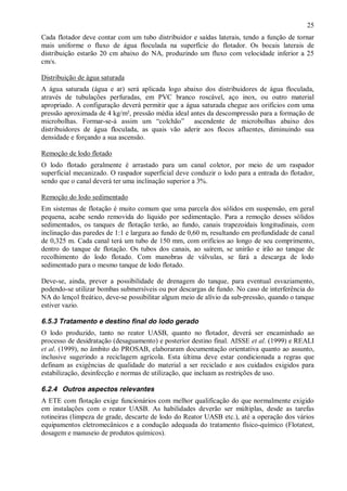 ÿ

25

Cada flotador deve contar com um tubo distribuidor e saídas laterais, tendo a função de tornar
mais uniforme o fluxo de água floculada na superfície do flotador. Os bocais laterais de
distribuição estarão 20 cm abaixo do NA, produzindo um fluxo com velocidade inferior a 25
cm/s.
Distribuição de água saturada
A água saturada (água e ar) será aplicada logo abaixo dos distribuidores de água floculada,
através de tubulações perfuradas, em PVC branco roscável, aço inox, ou outro material
apropriado. A configuração deverá permitir que a água saturada chegue aos orifícios com uma
pressão aproximada de 4 kg/m², pressão média ideal antes da descompressão para a formação de
microbolhas. Formar-se-à assim um “colchão” ascendente de microbolhas abaixo dos
distribuidores de água floculada, as quais vão aderir aos flocos afluentes, diminuindo sua
densidade e forçando a sua ascensão.
Remoção de lodo flotado
O lodo flotado geralmente é arrastado para um canal coletor, por meio de um raspador
superficial mecanizado. O raspador superficial deve conduzir o lodo para a entrada do flotador,
sendo que o canal deverá ter uma inclinação superior a 3%.
Remoção do lodo sedimentado
Em sistemas de flotação é muito comum que uma parcela dos sólidos em suspensão, em geral
pequena, acabe sendo removida do líquido por sedimentação. Para a remoção desses sólidos
sedimentados, os tanques de flotação terão, ao fundo, canais trapezoidais longitudinais, com
inclinação das paredes de 1:1 e largura ao fundo de 0,60 m, resultando em profundidade de canal
de 0,325 m. Cada canal terá um tubo de 150 mm, com orifícios ao longo de seu comprimento,
dentro do tanque de flotação. Os tubos dos canais, ao saírem, se unirão e irão ao tanque de
recolhimento do lodo flotado. Com manobras de válvulas, se fará a descarga de lodo
sedimentado para o mesmo tanque de lodo flotado.
Deve-se, ainda, prever a possibilidade de drenagem do tanque, para eventual esvaziamento,
podendo-se utilizar bombas submersíveis ou por descargas de fundo. No caso de interferência do
NA do lençol freático, deve-se possibilitar algum meio de alívio da sub-pressão, quando o tanque
estiver vazio.

6.5.3 Tratamento e destino final do lodo gerado
O lodo produzido, tanto no reator UASB, quanto no flotador, deverá ser encaminhado ao
processo de desidratação (desaguamento) e posterior destino final. AISSE et al. (1999) e REALI
et al. (1999), no âmbito do PROSAB, elaboraram documentação orientativa quanto ao assunto,
inclusive sugerindo a reciclagem agrícola. Esta última deve estar condicionada a regras que
definam as exigências de qualidade do material a ser reciclado e aos cuidados exigidos para
estabilização, desinfecção e normas de utilização, que incluam as restrições de uso.

6.2.4 Outros aspectos relevantes
A ETE com flotação exige funcionários com melhor qualificação do que normalmente exigido
em instalações com o reator UASB. As habilidades deverão ser múltiplas, desde as tarefas
rotineiras (limpeza de grade, descarte de lodo do Reator UASB etc.), até a operação dos vários
equipamentos eletromecânicos e a condução adequada do tratamento físico-químico (Flotatest,
dosagem e manuseio de produtos químicos).

ÿ

 