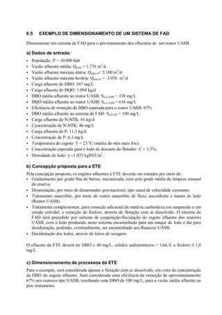 6.5

EXEMPLO DE DIMENSIONAMENTO DE UM SISTEMA DE FAD

Dimensionar um sistema de FAD para o pós-tratamento dos efluentes de um reator UASB.
a) Dados de entrada:
ÿ
ÿ
ÿ
ÿ
ÿ
ÿ
ÿ
ÿ
ÿ
ÿ
ÿ
ÿ
ÿ
ÿ
ÿ
ÿ
ÿ

População: P = 10.000 hab
Vazão afluente média: Qméd = 1.776 m3/d
Vazão afluente máxima diária: Qmáx-d= 2.100 m3/d
Vazão afluente máxima horária: Qmáx-h = 3.076 m3/d
Carga afluente de DBO: 547 mg/L
Carga afluente de DQO: 1.094 kg/d
DBO média afluente ao reator UASB: So-UASB = 338 mg/L
DQO média afluente ao reator UASB: So-UASB = 616 mg/L
Eficiência de remoção de DBO esperada para o reator UASB: 67%
DBO média afluente ao sistema de FAD: Sa-FAD = 100 mg/L
Carga afluente de N-NTK: 81 kg/d
Concentração de N-NTK: 46 mg/L
Carga afluente de P: 11,1 kg/d
Concentração de P: 6,3 mg/L
Temperatura do esgoto: T = 23 oC (média do mês mais frio)
Concentração esperada para o lodo de descarte do flotador: C = 3,5%;
Densidade do lodo: γ =1.035 kgSST/m3.

b) Concepção proposta para a ETE
Pela concepção proposta, os esgotos afluentes à ETE deverão ser tratados por meio de:
Gradeamento por grade fina de barras, mecanizada, com uma grade média de limpeza manual
de reserva.
ÿ Desarenação, por meio de desarenador gravitacional, tipo canal de velocidade constante.
ÿ Tratamento anaeróbio, por meio de reator anaeróbio de fluxo ascendente e manta de lodo
(Reator UASB).
ÿ Tratamento complementar, para remoção adicional de matéria carbonácea em suspensão e em
estado coloidal, e remoção de fósforo, através de flotação com ar dissolvido. O sistema de
FAD será precedido por sistema de coagulação/floculação do esgoto efluente dos reatores
UASB, com o lodo produzido neste sistema encaminhado para um tanque de lodo e daí para
desidratação, podendo, eventualmente, ser encaminhado aos Reatores UASB.
ÿ Desidratação dos lodos, através de leitos de secagem.
ÿ

O efluente da ETE deverá ter DBO ≤ 40 mg/L, sólidos sedimentáveis < 1mL/L e fósforo ≤ 1,0
mg/L.
c) Dimensionamento de processos da ETE
Para o exemplo, será considerada apenas a flotação com ar dissolvido, em vista da concentração
da DBO do esgoto afluente. Será considerada uma eficiência de remoção de aproximadamente
67% nos reatores tipo UASB, resultando uma DBO de 100 mg/L, para a vazão média afluente ao
pós- tratamento.

 