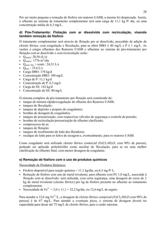 ÿ

28

Por ser muito pequena a remoção de fósforo em reatores UASB, a mesma foi desprezada. Assim,
o afluente ao sistema de tratamento complementar terá uma carga de 11,1 kg P/ dia, ou uma
concentração média de 6,3 mg/L.
d) Pós-Tratamento: Flotação com ar dissolvido com recirculação, visando
também remoção de fósforo
O tratamento complementar será através de flotação por ar dissolvido, precedido de adição de
cloreto férrico, com coagulação e floculação, para se obter DBO ≤ 40 mg/L e P ≤ 1 mg/L. As
vazões e cargas efluentes dos Reatores UASB e afluentes ao sistema de pós-tratamento por
flotação com ar dissolvido e com recirculação serão:
ÿ Qmédia: 20,56 (L/s)
3
ÿ Qmédia : 1776 m /dia
ÿ Qsanit. Dia > contr.: 24,31 L/s
ÿ Qmáx. : 35,6 L/s
ÿ Carga DBO: 178 kg/d
ÿ Concentração DBO: 100 mg/L
ÿ Carga de P: 11,1 kg/d
ÿ Concentração de P: 6,3 mg/L
ÿ Carga de SS: 142 kg/d
ÿ Concentração de SS: 80 mg/L
O sistema completo de pós-tratamento por flotação será constituído de:
tanque de mistura rápida/coagulação do efluente dos Reatores UASB;
tanques de floculação;
ÿ tanques de depósito e preparo de coagulantes;
ÿ bombas de dosagem de coagulantes;
ÿ tanques de pressurização, com respectivas válvulas de segurança e controle de pressão;
ÿ bombas de recirculação/pressurização de efluente clarificado;
ÿ compressores de ar;
ÿ tanques de flotação;
ÿ tanques de recebimento do lodo dos flotadores;
ÿ recalque do lodo para os leitos de secagem e, eventualmente, para os reatores UASB.
ÿ
ÿ

Como coagulante será utilizado cloreto férrico comercial (FeCl3.6H2O, com 90% de pureza),
podendo ser aplicado polieletrólito como auxiliar de floculação, para se ter uma melhor
clarificação do efluente final, com menor dosagem de coagulante.
e) Remoção de fósforo com o uso de produtos químicos
Necessidade de Produtos Químicos
ÿ
ÿ

ÿ

Fósforo disponível para reação química = 11,1 kg/dia, ou 6,3 mg P/ L.
Remoção de fósforo com sais de metal trivalente, para efluente com P≤ 1,0 mg/L, associada à
flotação com ar dissolvido: será utilizada, com certa segurança, uma dosagem de cerca de 2
kg de metal trivalente (cloreto férrico) por kg de fósforo presente no afluente ao tratamento
complementar.
Necessidade de Fe3+ = 2,0 x 11,1 = 22,2 kg/dia, ou 12,6 mg/L de esgoto.

Para atender a 12,6 mg Fe3+/L, a dosagem de cloreto férrico comercial (FeCl3.6H2O com 90% de
pureza) é de 67 mg/L. Para atender a eventuais picos, o sistema de dosagem deverá ter
capacidade para dosar até 75 mg/L de cloreto férrico, para a vazão máxima.

ÿ

 