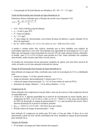 ÿ
ÿ

31
Concentração de SS total afluente aos flotadores: SS = 80 + 31 = 111 mg/L

Vazão de Recirculação para Geração de Água Saturada de Ar
Parâmetros básicos utilizados para a flotação (de acordo com a Equação 6.16):
Q ρ × s ( f × P − 1)
A / S = r × ar a
Q
Xa
ÿ
ÿ
ÿ
ÿ
ÿ
ÿ

A/S = 0,04 a 0,06 Kg ar/kg SS afluente
sa = 16 mL/L para 280C
P = 6 bar (escolhido)
Xa = 111 mg/L
f = para tanque de pressurização, com recheio de peças de plástico e esgoto, adotado, 0,6 (a
favor da segurança)
Qr / Q = (0,04 a 0,06) x 111 / [1,3 x 16 x (0,6 x 6 -1)] = 0,08 a 0,12 (8 a 12%)

A prática e estudos piloto têm, todavia, mostrado que se deve trabalhar com relações de
recirculação superiores a esse valor. Será adotada uma capacidade de recirculação de 3,5 L/s, por
linha, que corresponde a uma recirculação de cerca de 19% da vazão máxima horária, utilizandose bomba para 3,5 L/s (12,6 m3/hora), para pressão de 6 bar. Serão utilizados três conjuntos
moto-bomba, sendo um para cada linha e um de reserva.
As bombas de recirculação devem apresentar condições de operar com uma faixa razoável de
vazão, de modo a se ter uma operação otimizada do sistema.
Tanque de Pressurização Para Geração de Água Saturada de Ar
Será utilizado um tanque por linha, recebendo uma vazão de recirculação de 3,5 L/s, trabalhando
com:
ÿ pressão no tanque : 5 a 6 bar ( pressão relativa);
ÿ tempo de detenção: aproximadamente 3 minutos para 3,5 L/s;
3
ÿ volume do tanque de pressurização: Vp = 0,7 m (com recheio de anéis de PVC);
ÿ dimensões do tanque: diâmetro = 1,0 m; altura cilíndrica = 1,1 m.
Compressor de Ar
Serão utilizados três compressores (um por linha e mais um de reserva). Cada compressor deverá
ter capacidade para:
ÿ Vazão de ar: A máxima quantidade de ar possível de incorporação na massa líquida, para a
temperatura de 280C, é de 16 mL/L a 1bar, ou 16 x 6 = 96mL/L a 6 bar, para uma eficiência
de 100% de dissolução no tanque de pressurização (f = 1), o que na prática não ocorre. Para a
máxima dissolução de ar possível resultaria, portanto:
ÿ Qmáx. ar = 0,016 x 6 x (3,5 x 60) = 20,2 litros de ar por minuto
ÿ Pressão relativa do tanque de pressurização = 5 bar.
Será utilizado 01 compressor de pistão para 20 L/min e 6 bar por linha. O fluxo de ar será
determinado a partir de uma válvula controladora de nível, instalada no tanque de pressurização
para saturação de ar.
Tanques de Flotação
ÿ

ÿ

Nº de linhas: um tanque por linha (total de dois tanques).

 