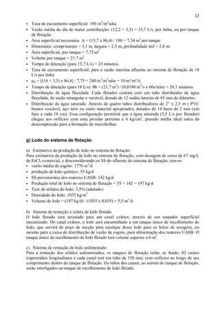 ÿ

32

ÿ

Taxa de escoamento superficial: 180 m3/m2 xdia.
Vazão média do dia de maior contribuição: (12,2 + 3,5) = 15,7 L/s, por linha, ou por tanque
de flotação.
Área superficial necessária A = (15,7 x 86,4) / 180 = 7,54 m2 por tanque.
Dimensões: comprimento = 3,1 m, largura = 2,5 m, profundidade útil = 2,8 m.
Área superficial, por tanque = 7,75 m2.
Volume por tanque = 21,7 m3.
Tempo de detenção (para 15,7 L/s) = 23 minutos.
Taxa de escoamento superficial, para a vazão máxima afluente ao sistema de flotação de 18
L/s por linha:
qA = [(18 + 3,5) x 86,4] / 7,75 = 240 m3/m2 xdia = 10 m³/m².h,
Tempo de detenção (para 18 L/s): θh = (21,7 m3) / (0,0180 m3/s x 60s/min) = 20,1 minutos.
Distribuição de água floculada: Cada flotador contará com um tubo distribuidor de água
floculada, de seção retangular e variável, dotado de 12 saidas laterais de 85 mm de diâmetro.
Distribuição de água saturada: Através de quatro tubos distribuidores de 2” x 2,5 m ( PVC
branco roscável, aço inóx ou outro material apropriado), dotados de 14 furos de 2 mm (um
furo a cada 18 cm). Essa configuração permitirá que a água saturada (3,5 L/s por flotador)
chegue aos orifícios com uma pressão próxima a 4 kg/cm2, pressão média ideal antes da
descompressão para a formação de microbolhas.

ÿ
ÿ
ÿ
ÿ
ÿ
ÿ
ÿ
ÿ
ÿ
ÿ
ÿ

g) Lodo do sistema de flotação
a) Estimativa da produção de lodo no sistema de flotação:
Para estimativa da produção de lodo no sistema de flotação, com dosagem de cerca de 67 mg/L
de FeCl3 comercial, e desconsiderando os SS do efluente do sistema de flotação, tem-se:
3
ÿ vazão média de esgoto: 1776 m /d
ÿ produção de lodo químico: 55 kg/d
ÿ SS provenientes dos reatores UASB: 142 kg/d
ÿ Produção total de lodo no sistema de flotação = 55 + 142 = 197 kg/d
ÿ Teor de sólidos do lodo: 3,5% (adotado)
3
ÿ Densidade do lodo: 1035 kg/m
3
ÿ Volume de lodo = (197 kg/d) / (1035 x 0,035) = 5,5 m /d
b) Sistema de remoção e coleta de lodo flotado
O lodo flotado será arrastado para um canal coletor, através de um raspador superficial
mecanizado. Do canal coletor, o lodo será encaminhado a um tanque único de recolhimento do
lodo, que servirá de poço de sucção para recalque desse lodo para os leitos de secagem, ou
mesmo para a caixa de distribuição de vazão de esgoto, para alimentação dos reatores UASB. O
tanque único de recolhimento de lodo flotado terá volume superior a 6 m3.
c) Sistema de remoção de lodo sedimentado
Para a remoção dos sólidos sedimentados, os tanques de flotação terão, ao fundo, 02 canais
trapezoidais longitudinais e cada canal terá um tubo de 150 mm, com orifícios ao longo de seu
comprimento dentro do tanque de flotação. Os tubos dos canais, ao sairem do tanque de flotação,
serão interligados ao tanque de recolhimento de lodo flotado.

ÿ

 