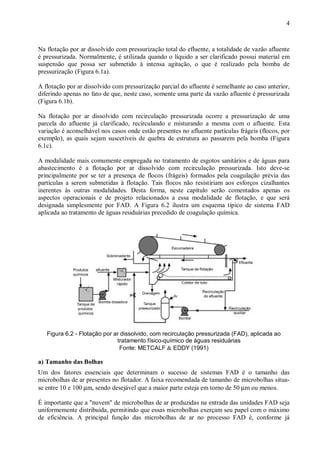 ÿ

4

Na flotação por ar dissolvido com pressurização total do efluente, a totalidade de vazão afluente
é pressurizada. Normalmente, é utilizada quando o líquido a ser clarificado possui material em
suspensão que possa ser submetido à intensa agitação, o que é realizado pela bomba de
pressurização (Figura 6.1a).
A flotação por ar dissolvido com pressurização parcial do afluente é semelhante ao caso anterior,
diferindo apenas no fato de que, neste caso, somente uma parte da vazão afluente é pressurizada
(Figura 6.1b).
Na flotação por ar dissolvido com recirculação pressurizada ocorre a pressurização de uma
parcela do afluente já clarificado, recirculando e misturando a mesma com o afluente. Esta
variação é aconselhável nos casos onde estão presentes no afluente partículas frágeis (flocos, por
exemplo), as quais sejam suscetíveis de quebra de estrutura ao passarem pela bomba (Figura
6.1c).
A modalidade mais comumente empregada no tratamento de esgotos sanitários e de águas para
abastecimento é a flotação por ar dissolvido com recirculação pressurizada. Isto deve-se
principalmente por se ter a presença de flocos (frágeis) formados pela coagulação prévia das
partículas a serem submetidas à flotação. Tais flocos não resistiriam aos esforços cizalhantes
inerentes às outras modalidades. Desta forma, neste capítulo serão comentados apenas os
aspectos operacionais e de projeto relacionados a essa modalidade de flotação, e que será
designada simplesmente por FAD. A Figura 6.2 ilustra um esquema típico de sistema FAD
aplicada ao tratamento de águas residuárias precedido de coagulação química.

ÿ

Figura 6.2 - Flotação por ar dissolvido, com recirculação pressurizada (FAD), aplicada ao
tratamento físico-químico de águas residuárias
Fonte: METCALF & EDDY (1991)

a) Tamanho das Bolhas
Um dos fatores essenciais que determinam o sucesso de sistemas FAD é o tamanho das
microbolhas de ar presentes no flotador. A faixa recomendada de tamanho de microbolhas situase entre 10 e 100 µm, sendo desejável que a maior parte esteja em torno de 50 µm ou menos.
É importante que a "nuvem" de microbolhas de ar produzidas na entrada das unidades FAD seja
uniformemente distribuída, permitindo que essas microbolhas exerçam seu papel com o máximo
de eficiência. A principal função das microbolhas de ar no processo FAD é, conforme já

ÿ

 