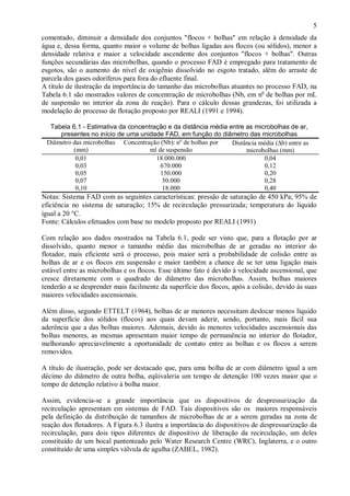 ÿ

5

comentado, diminuir a densidade dos conjuntos "flocos + bolhas" em relação à densidade da
água e, dessa forma, quanto maior o volume de bolhas ligadas aos flocos (ou sólidos), menor a
densidade relativa e maior a velocidade ascendente dos conjuntos "flocos + bolhas". Outras
funções secundárias das microbolhas, quando o processo FAD é empregado para tratamento de
esgotos, são o aumento do nível de oxigênio dissolvido no esgoto tratado, além do arraste de
parcela dos gases odoríferos para fora do efluente final.
A título de ilustração da importância do tamanho das microbolhas atuantes no processo FAD, na
Tabela 6.1 são mostrados valores de concentração de microbolhas (Nb, em no de bolhas por mL
de suspensão no interior da zona de reação). Para o cálculo dessas grandezas, foi utilizada a
modelação do processo de flotação proposto por REALI (1991 e 1994).
Tabela 6.1 - Estimativa da concentração e da distância média entre as microbolhas de ar,
presentes no início de uma unidade FAD, em função do diâmetro das microbolhas
Diâmetro das microbolhas Concentração (Nb): no de bolhas por
Distância média (∆b) entre as
(mm)
ml de suspensão
microbolhas (mm)
0,01
18.000.000
0,04
0,03
670.000
0,12
0,05
150.000
0,20
0,07
50.000
0,28
0,10
18.000
0,40

Notas: Sistema FAD com as seguintes características: pressão de saturação de 450 kPa; 95% de
eficiência no sistema de saturação; 15% de recirculação pressurizada; temperatura do líquido
igual a 20 °C.
Fonte: Cálculos efetuados com base no modelo proposto por REALI (1991)
Com relação aos dados mostrados na Tabela 6.1, pode ser visto que, para a flotação por ar
dissolvido, quanto menor o tamanho médio das microbolhas de ar geradas no interior do
flotador, mais eficiente será o processo, pois maior será a probabilidade de colisão entre as
bolhas de ar e os flocos em suspensão e maior também a chance de se ter uma ligação mais
estável entre as microbolhas e os flocos. Esse último fato é devido à velocidade ascensional, que
cresce diretamente com o quadrado do diâmetro das microbolhas. Assim, bolhas maiores
tenderão a se desprender mais facilmente da superfície dos flocos, após a colisão, devido às suas
maiores velocidades ascensionais.
Além disso, segundo ETTELT (1964), bolhas de ar menores necessitam deslocar menos líquido
da superfície dos sólidos (flocos) aos quais devam aderir, sendo, portanto, mais fácil sua
aderência que a das bolhas maiores. Ademais, devido às menores velocidades ascensionais das
bolhas menores, as mesmas apresentam maior tempo de permanência no interior do flotador,
melhorando apreciavelmente a oportunidade de contato entre as bolhas e os flocos a serem
removidos.
A título de ilustração, pode ser destacado que, para uma bolha de ar com diâmetro igual a um
décimo do diâmetro de outra bolha, eqüivaleria um tempo de detenção 100 vezes maior que o
tempo de detenção relativo à bolha maior.
Assim, evidencia-se a grande importância que os dispositivos de despressurização da
recirculação apresentam em sistemas de FAD. Tais dispositivos são os maiores responsáveis
pela definição da distribuição de tamanhos de microbolhas de ar a serem geradas na zona de
reação dos flotadores. A Figura 6.3 ilustra a importância do dispositivos de despressurização da
recirculação, para dois tipos diferentes de dispositivo de liberação da recirculação, um deles
constituído de um bocal pantenteado pelo Water Research Centre (WRC), Inglaterra, e o outro
constituído de uma simples válvula de agulha (ZABEL, 1982).

ÿ

 