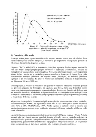 ÿ

6

ÿ

Figura 6.3 - Distribuição de tamanhos de bolhas
produzidas por válvula de agulha e bocal tipo WRC.
Fonte: ZABEL (1982)

ÿ

b) Coagulação e Floculação
Para que a flotação de esgotos sanitários tenha sucesso, além da presença de microbolhas de ar
com distribuição de tamanho adequada, é necessário que se promova a coagulação química e a
floculação das partículas dispersas na água.
Segundo ODEGAARD (1979), o processo de formação e separação dos flocos pode ser dividido
em três etapas: coagulação/precipitação, floculação e separação (sedimentação, flotação ou
filtração). Em todas as etapas há a formação de flocos, mas a formação inicial ocorre na primeira
etapa. Após a coagulação, as partículas possuem tamanhos na faixa entre 0,5 µm e 5 µm e são
denominadas partículas primárias. Na segunda etapa (floculação), as partículas primárias
agregam-se em conseqüência das colisões promovidas, ocorrendo a formação de flocos maiores,
na faixa entre 100 µm e 5000 µm.
Na coagulação, o processo é consumado em questão de segundos e relaciona-se com a química
do processo, enquanto na floculação e na separação dos flocos, etapas que demandam tempo
superior a alguns minutos, prevalecem os aspectos físicos do processo. Quando sais de ferro, sais
de alumínio ou cal são adicionados às águas residuárias, ocorrem pelo menos dois processos
diferentes e de interesse ao tratamento: coagulação (ou desestabilização) das partículas (colóides)
e precipitação de fosfato solúvel.
O processo de coagulação é responsável pela separação das impurezas associadas a partículas,
causando remoção de DBO no esgoto bruto entre 70% e 75% e remoção de sólidos suspensos
entre 95% e 98% (ODEGAARD, 1979). Ainda segundo o referido autor, a maioria dos
contaminantes presentes nas águas residuárias são constituídos por partículas sólidas ou estão
associadas a elas.
As partículas suspensas nas águas residuárias variam entre 0,005 µm e cerca de 100 µm. A dupla
camada elétrica existente em sua superfície impede a ligação entre as partículas coloidais. A
desestabilização química é conseguida através da adição de produtos químicos desestabilizantes
(coagulantes), que aumentam a tendência de agregação ou fixação dos colóides. Os coagulantes
mais comuns são sais de ferro ou de alumínio, cal e polímeros orgânicos sintéticos.
ÿ

ÿ

 