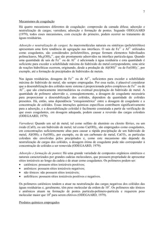 ÿ

7

ÿ

Mecanismos de coagulação
Há quatro mecanismos diferentes de coagulação: compressão da camada difusa; adsorção e
neutralização de cargas; varredura; adsorção e formação de pontes. Segundo ODEGAARD
(1979), todos esses mecanismos, com exceção do primeiro, podem ocorrer no tratamento de
águas residuárias.
Adsorção e neutralização de cargas: As macromoléculas naturais ou sintéticas (polieletrólitos)
apresentam uma forte tendência de agregação nas interfaces. O sais de Fe3+ e Al3+ utilizados
como coagulantes, são considerados polieletrólitos, porque formam elementos hidrolisados
polinucleares, Meq(OH)nz+, que são prontamente adsorvidos na interface partícula-água. Quando
uma quantidade de sais de Fe3+ ou de Al3+ é adicionada à água residuária e esta quantidade é
suficiente para exceder a solubilidade máxima do hidróxido do metal correspondente, uma série
de reações hidrolíticas ocorrem, originando, desde a produção de Al(OH)2+ ou de Fe(OH)2+, por
exemplo, até a formação de precipitados de hidróxidos de metais.
Nas águas residuárias, dosagens de Fe3+ ou de Al3+, suficientes para exceder a solubilidade
máxima do hidróxido de metal, são sempre empregadas. Por essa razão, é plausível considerar
que a desestabilização dos colóides neste sistema é proporcionada pelos complexos de Fe3+ ou de
Al3+, que são cineticamente intermediários na eventual precipitação do hidróxido de metal. A
quantidade de polímero adsorvido e, conseqüentemente, a dosagem de coagulante necessária
para proporcionar a desestabilização dos colóides, dependem da quantidade de colóides
presentes. Há, então, uma dependência “estequiométrica” entre a dosagem de coagulante e a
concentração de colóides. Essas interações químicas específicas contribuem significativamente
para a adsorção, e a desestabilização coloidal é facilmente constatada a partir da verificação de
que esses coagulantes, em dosagem adequada, podem causar a reversão das cargas coloidais
(ODEGAARD, 1979).
Varredura: Quando um sal de metal, tal como sulfato de alumínio ou cloreto férrico, ou um
óxido (CaO), ou um hidróxido de metal, tal como Ca(OH)2, são empregados como coagulantes,
em concentrações suficientemente altas para causar a rápida precipitação de um hidróxido de
metal, Al(OH)3 e Fe(OH)3, por exemplo, ou de um carbonato de metal, CaCO3, as partículas
coloidais são envolvidas pelos precipitados e, como este mecanismo não depende da
neutralização de cargas dos colóides, a dosagem ótima de coagulante pode não corresponder à
concentração de colóides a ser removida (ODEGAARD, 1979).
Adsorção e formação de pontes: Há uma grande variedade de compostos orgânicos sintéticos e
naturais caracterizados por grandes cadeias moleculares, que possuem propriedade de apresentar
sítios ionizáveis ao longo da cadeia e de atuar como coagulantes. Os polímeros podem ser:
• catiônicos: possuem sítios ionizáveis positivos;
• aniônicos: possuem sítios ionizáveis negativos;
• não iônicos: não possuem sítios ionizáveis;
• anfolíticos: possuem sítios ionizáveis positivos e negativos.
Os polímeros catiônicos tendem a atuar na neutralização das cargas negativas dos colóides das
águas residuárias e, geralmente, têm peso molecular da ordem de 105. Os polímeros não iônicos
e aniônicos atuam na formação de pontes partícula-polímero-partícula e requerem peso
molecular maior que 106 para serem efetivos (ODEGAARD, 1979).
Produtos químicos empregados

ÿ

 