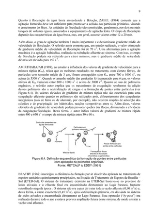 ÿ

9

Quanto à floculação de água bruta antecedendo a flotação, ZABEL (1984) comenta que a
agitação fornecida deve ser suficiente para promover a colisão das partículas primárias, visando
o crescimento do floco. As unidades de floculação são constituídas, geralmente, por dois ou mais
tanques de volumes iguais, associados a equipamentos de agitação lenta. O tempo de floculação
depende das características da água bruta, mas, em geral, assume valores entre 12 a 20 min.
Além disso, o grau de agitação também é muito importante e é denominado gradiente médio de
velocidade de floculação. O referido autor comenta que, em estudo realizado, o valor otimizado
de gradiente médio de velocidade de floculação foi de 70 s-1. Uma alternativa para a agitação
mecânica é a agitação hidráulica, realizada na tubulação afluente ao sistema. Com isso, o tempo
de floculação poderia ser reduzido para cinco minutos, mas o gradiente médio de velocidade
deveria ser elevado para 150 s-1.
AMIRTHARAJAH (1989), ao estudar a influência dos valores de gradiente de velocidade para a
mistura rápida (Gm), relata que os melhores resultados no tratamento, com cloreto férrico, de
partículas com tamanho médio de 3 µm, foram conseguidos com Gm entre 700 e 1000 s-1, ou
acima de 3500 s-1. Quando o tamanho médio das partículas foi aumentado para 6 µm, os valores
ótimos de Gm variaram entre 800 e 1000 s-1 e acima de 3000 s-1. Quanto ao uso de polímeros
orgânicos, o referido autor explica que os mecanismos de coagulação resultantes da adição
desses polímeros são a neutralização de cargas e a formação de pontes entre partículas (ver
Figura 6.4). Os valores elevados de gradiente de mistura rápida não são essenciais para uma
coagulação eficiente quando os polímeros são utilizados pois, diferentemente dos coagulantes
inorgânicos (sais de ferro ou de alumínio, por exemplo), não ocorrem reações de adsorção dos
colóides e de precipitação dos hidróxidos, reações competitivas entre si. Além disso, valores
elevados de gradiente de velocidade podem provocar quebra dos flocos, diminuindo a eficiência
da coagulação/floculação. Desta forma, o autor indica valores de gradiente de mistura rápida
entre 400 e 650 s-1 e tempo de mistura rápida entre 30 e 60 s.

ÿ

Figura 6.4. Definição esquemática da formação de pontes entre partículas
com aplicação de polímeros orgânicos.
Fonte: METCALF & EDDY (1991)

BRATBY (1982) investigou a eficiência da flotação por ar dissolvido aplicada no tratamento de
esgotos sanitários quimicamente precipitados, na Estação de Tratamento de Esgotos de Brasília –
Sul (ETEB-Sul). O sistema de tratamento existente na ETEB-Sul baseava-se no processo de
lodos ativados e o efluente final era encaminhado diretamente ao Lago Paranoá, bastante
eutrofizado naquela época . O sistema não era capaz de tratar toda a vazão afluente (0,90 m3/s) e,
desta forma, a vazão excedente (0,45 m3/s), após sedimentação primária, era desviada do sistema
de lodos ativados e encaminhada diretamente ao Lago Paranoá. Essa operação (“by-pass”) era
realizada durante todo o ano e estava prevista ampliação futura desse sistema, de modo a tratar a
vazão total afluente.

ÿ

 