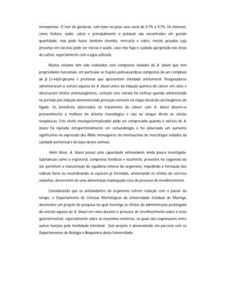 osteoporose. O teor de gorduras, com base no peso seco varia de 0,7% a 9,7%. Os minerais,
como fósforo, sódio, cálcio e principalmente o potássio são encontrados em grande
quantidade, mas pode haver também chumbo, mercúrio e cobre, metais pesados cuja
presença em excesso pode ser nociva à saúde, caso não haja o cuidado apropriado nas áreas
de cultivo, especialmente com a água utilizada.

      Muitos estudos têm sido realizados com compostos isolados de A. blazei que tem
propriedades funcionais, em particular as frações polissacarídicas compostas de um complexo
de β (1→6)D-glucano e proteínas que apresentam atividade antitumoral. Pesquisadores
administraram o extrato aquoso de A. blazei antes da indução química do câncer em ratos e
observaram efeitos antimutagênicos, contudo este extrato foi ineficaz quando administrado
no período pós-indução demonstrando proteção somente na etapa inicial da carcinogênese de
fígado. Os benefícios observados no tratamento do câncer com A. blazei devem-se
provavelmente à melhora do sistema imunológico e não ao ataque direto às células
neoplásicas. Este efeito imunopotencializador pôde ser comprovado quando o extrato de A.
blazei foi injetado intraperitonalmente em camundongos e foi observado um aumento
significativo na expressão dos RNAs mensageiros de interleucinas de macrófagos isolados da
cavidade peritoneal e do baço destes animais.

      Além disso, A. blazei possui uma capacidade antioxidante ainda pouco investigada.
Substâncias como o ergosterol, compostos fenólicos e tocoferóis, presentes no cogumelo do
sol, permitem a manutenção do equilíbrio interno do organismo, impedindo a formação dos
radicais livres ou neutralizando as espécies já formadas, amenizando os efeitos do estresse
oxidativo, decorrentes de uma alimentação inadequada e/ou do processo de envelhecimento.

      Considerando que os antioxidantes do organismo sofrem redução com o passar do
tempo, o Departamento de Ciências Morfológicas da Universidade Estadual de Maringá,
desenvolve um projeto de pesquisa no qual investiga os efeitos de administração prolongada
do extrato aquoso de A. blazei em ratos durante o processo de envelhecimento sobre o trato
gastrointestinal, especialmente sobre os neurônios entéricos, os quais são responsáveis entre
outras funções pela motilidade intestinal. Este projeto é desenvolvido em parceria com os
Departamentos de Biologia e Bioquímica desta Universidade.
 