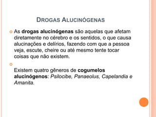 DROGAS ALUCINÓGENAS
 As drogas alucinógenas são aquelas que afetam
diretamente no cérebro e os sentidos, o que causa
alucinações e delírios, fazendo com que a pessoa
veja, escute, cheire ou até mesmo tente tocar
coisas que não existem.

Existem quatro gêneros de cogumelos
alucinógenos: Psilocibe, Panaeolus, Capelandia e
Amanita.
 