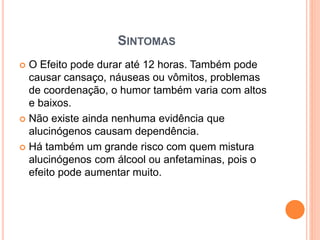 SINTOMAS
 O Efeito pode durar até 12 horas. Também pode
causar cansaço, náuseas ou vômitos, problemas
de coordenação, o humor também varia com altos
e baixos.
 Não existe ainda nenhuma evidência que
alucinógenos causam dependência.
 Há também um grande risco com quem mistura
alucinógenos com álcool ou anfetaminas, pois o
efeito pode aumentar muito.
 
