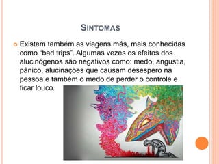 SINTOMAS
 Existem também as viagens más, mais conhecidas
como “bad trips”. Algumas vezes os efeitos dos
alucinógenos são negativos como: medo, angustia,
pânico, alucinações que causam desespero na
pessoa e também o medo de perder o controle e
ficar louco.
 